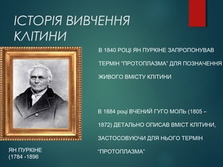 ІСТОРІЯ ВИВЧЕННЯ
КЛІТИНИ
ЯН ПУРКІНЕ
(1784 -1896
В 1840 РОЦІ ЯН ПУРКІНЕ ЗАПРОПОНУВАВ
ТЕРМІН “ПРОТОПЛАЗМА” ДЛЯ ПОЗНАЧЕННЯ
ЖИВОГО ВМІСТУ КЛІТИНИ
В 1884 році ВЧЕНИЙ ГУГО МОЛЬ (1805 –
1872) ДЕТАЛЬНО ОПИСАВ ВМІСТ КЛІТИНИ,
ЗАСТОСОВУЮЧИ ДЛЯ НЬОГО ТЕРМІН
“ПРОТОПЛАЗМА”
 