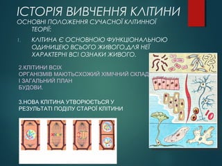 ІСТОРІЯ ВИВЧЕННЯ КЛІТИНИ
ОСНОВНІ ПОЛОЖЕННЯ СУЧАСНОЇ КЛІТИННОЇ
ТЕОРІЇ:
1. КЛІТИНА Є ОСНОВНОЮ ФУНКЦІОНАЛЬНОЮ
ОДИНИЦЕЮ ВСЬОГО ЖИВОГО,ДЛЯ НЕЇ
ХАРАКТЕРНІ ВСІ ОЗНАКИ ЖИВОГО.
2.КЛІТИНИ ВСІХ
ОРГАНІЗМІВ МАЮТЬСХОЖИЙ ХІМІЧНИЙ СКЛАД
І ЗАГАЛЬНИЙ ПЛАН
БУДОВИ.
3.НОВА КЛІТИНА УТВОРЮЄТЬСЯ У
РЕЗУЛЬТАТІ ПОДІЛУ СТАРОЇ КЛІТИНИ
 