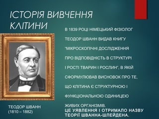 ІСТОРІЯ ВИВЧЕННЯ
КЛІТИНИ
ТЕОДОР ШВАНН
(1810 – 1882)
В 1839 РОЦІ НІМЕЦЬКИЙ ФІЗІОЛОГ
ТЕОДОР ШВАНН ВИДАВ КНИГУ
“МІКРОСКОПІЧНІ ДОСЛІДЖЕННЯ
ПРО ВІДПОВІДНІСТЬ В СТРУКТУРІ
І РОСТІ ТВАРИН І РОСЛИН”, В ЯКІЙ
СФОРМУЛЮВАВ ВИСНОВОК ПРО ТЕ,
ЩО КЛІТИНА Є СТРУКТУРНОЮ І
ФУНКЦІОНАЛЬНОЮ ОДИНИЦЕЮ
ЖИВИХ ОРГАНІЗМІВ.
ЦЕ УЯВЛЕННЯ І ОТРИМАЛО НАЗВУ
ТЕОРІЇ ШВАННА-ШЛЕЙДЕНА.
 