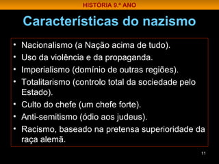 Características do nazismo
• Nacionalismo (a Nação acima de tudo).
• Uso da violência e da propaganda.
• Imperialismo (domínio de outras regiões).
• Totalitarismo (controlo total da sociedade pelo
Estado).
• Culto do chefe (um chefe forte).
• Anti-semitismo (ódio aos judeus).
• Racismo, baseado na pretensa superioridade da
raça alemã.
11
HISTÓRIA 9.º ANO
 