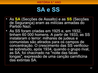 SA e SS
• As SA (Secções de Assalto) e as SS (Secções
de Segurança) eram as milícias armadas do
Partido Nazi.
• As SS foram criadas em 1925 e, em 1932,
tinham 60 000 homens. A partir de 1933, as SS
instalaram o terror: milhares de judeus e
comunistas são atirados para os campos de
concentração. O crescimento das SS verificou-
se sobretudo, após 1934, quando o grupo rival,
as SA, foi chacinado na "noite das facas
longas", expressão de uma canção carnificina
das extintas SA.
17
HISTÓRIA 9.º ANO
 