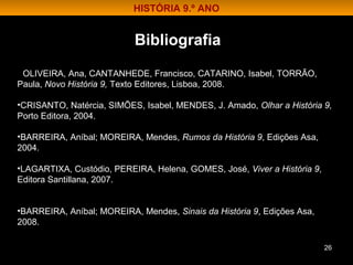 26
• OLIVEIRA, Ana, CANTANHEDE, Francisco, CATARINO, Isabel, TORRÃO,
Paula, Novo História 9, Texto Editores, Lisboa, 2008.
•CRISANTO, Natércia, SIMÕES, Isabel, MENDES, J. Amado, Olhar a História 9,
Porto Editora, 2004.
•BARREIRA, Aníbal; MOREIRA, Mendes, Rumos da História 9, Edições Asa,
2004.
•LAGARTIXA, Custódio, PEREIRA, Helena, GOMES, José, Viver a História 9,
Editora Santillana, 2007.
•BARREIRA, Aníbal; MOREIRA, Mendes, Sinais da História 9, Edições Asa,
2008.
Bibliografia
HISTÓRIA 9.º ANO
 