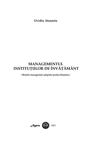 Ovidiu Atanasiu
MANAGEMENTUL
INSTITUŢIILOR DE ÎNVĂŢĂMÂNT
- Modele manageriale adaptate pentru România -
Agata 2001
 
