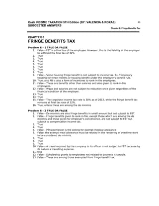 Cash INCOME TAXATION 5TH Edition (BY: VALENCIA & ROXAS)
SUGGESTED ANSWERS

46

Chapter 6: Fringe Benefits Tax

CHAPTER 6

FRINGE BENEFITS TAX
Problem 6 – 1 TRUE OR FALSE
1. False – FBT is a final tax of the employee. However, this is the liability of the employer
to withhold the final tax of 32%
2. True
3. True
4. True
5. True
6. True
7. True
8. True
9. False – Some housing fringe benefit is not subject to income tax. Ex. Temporary
housing for three months or housing benefit under the employer’s benefit rule.
10. True, also FB is also a form of incentives to rank-in-file employees.
11. False – These are benefits other than salaries and also given to rank-in-file
employees.
12. False – Wage and salaries are not subject to reduction once given regardless of the
financial condition of the employer.
13. True
14. True
15. False – The corporate income tax rate is 30% as of 2012, while the fringe benefit tax
remains at final tax rate of 32%.
16. True, unless these are among the de minimis
Problem 6 – 2 TRUE OR FALSE
1. False – De minimis are also fringe benefits in small amount but not subject to FBT.
2. False – Fringe benefits given to rank-in-file, except those which are among the de
minimis and those given for employer’s convenience, are not subject to FBT but
subject to compensation income tax.
3. True
4. True
5. False – P750/semester is the ceiling for exempt medical allowance
6. False- the exempt meal allowance must be related in the rendering of overtime work
to be considered de minimis.
7. True
8. True
9. True
10. False – A travel required by the company to its officer is not subject to FBT because by
its nature a travelling expense.
11. true
12. False – Scholarship grants to employees not related to business is taxable.
13. False – These are among those exempted from fringe benefit tax.

 