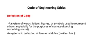 Code of Engineering Ethics
Definition of Code
-A system of words, letters, figures, or symbols used to represent
others, especially for the purposes of secrecy (keeping
something secret).
-A systematic collection of laws or statutes ( written law )
 