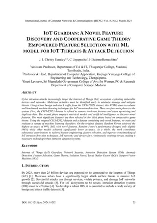 International Journal of Computer Networks & Communications (IJCNC) Vol.16, No.2, March 2024
DOI: 10.5121/ijcnc.2024.16202 25
IOT GUARDIAN: A NOVEL FEATURE
DISCOVERY AND COOPERATIVE GAME THEORY
EMPOWERED FEATURE SELECTION WITH ML
MODEL FOR IOT THREATS & ATTACK DETECTION
J. I. Christy Eunaicy*1
, C. Jayapratha2
, H.SalomeHemachitra3
1
Assistant Professor, Department of CA & IT, Thiagarajar College, Madurai,
Tamilnadu, India.
2
Professor & Head, Department of Computer Application, Karpaga Vinayaga College of
Engineering and Technology, Chengalpattu.
3
Guest Lecturer, Sri Meenakshi Government College of Arts for Women, PG & Research
Department of Computer Science, Madurai
ABSTRACT
Cyber intrusion attacks increasingly target the Internet of Things (IoT) ecosystem, exploiting vulnerable
devices and networks. Malicious activities must be identified early to minimize damage and mitigate
threats. Using actual benign and attack traffic from the CICIoT2023 dataset, this WORK aims to evaluate
and benchmark machine-learning techniques for IoT intrusion detection. There are four main phases to the
system. First, the CICIoT2023 dataset is refined to remove irrelevant features and clean up missing and
duplicate data. The second phase employs statistical models and artificial intelligence to discover novel
features. The most significant features are then selected in the third phase based on cooperative game
theory. Using the original CICIoT2023 dataset and a dataset containing only novel features, we train and
evaluate a variety of machine learning classifiers. On the original dataset, Random Forest achieved the
highest accuracy of 99%. Still, with novel features, Random Forest's performance dropped only slightly
(96%) while other models achieved significantly lower accuracy. As a whole, the work contributes
substantial contributions to tailored feature engineering, feature selection, and rigorous benchmarking of
IoT intrusion detection techniques. IoT networks and devices face continuously evolving threats, making it
necessary to develop robust intrusion detection systems.
KEYWORDS
Internet of Things (IoT) Guardian, Network Security, Intrusion Detection System (IDS), Anomaly
Detection, Feature Selection, Game Theory, Isolation Forest, Local Outlier Factor (LOF), Support Vector
Machine (SVM)
1. INTRODUCTION
By 2023, more than 25 billion devices are expected to be connected to the Internet of Things
(IoT) [1]. Malicious actors have a significantly larger attack surface thanks to massive IoT
growth [2]. Successful attacks can disrupt services, violate privacy, and damage IoT networks
through successful attacks [3]. For IoT ecosystems to be secure, intrusion detection systems
(IDS) must be effective [4]. To develop a robust IDS, it is essential to include a wide variety of
benign and attack traffic datasets [5].
 