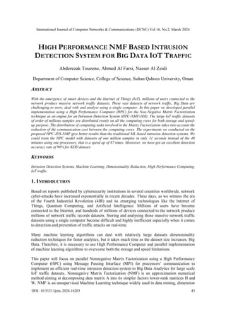 International Journal of Computer Networks & Communications (IJCNC) Vol.16, No.2, March 2024
DOI: 10.5121/ijcnc.2024.16203 43
HIGH PERFORMANCE NMF BASED INTRUSION
DETECTION SYSTEM FOR BIG DATA IOT TRAFFIC
Abderezak Touzene, Ahmed Al Farsi, Nasser Al Zeidi
Department of Computer Science, College of Science, Sultan Qaboos University, Oman
ABSTRACT
With the emergence of smart devices and the Internet of Things (IoT), millions of users connected to the
network produce massive network traffic datasets. These vast datasets of network traffic, Big Data are
challenging to store, deal with and analyse using a single computer. In this paper we developed parallel
implementation using a High Performance Computer (HPC) for the Non-Negative Matrix Factorization
technique as an engine for an Intrusion Detection System (HPC-NMF-IDS). The large IoT traffic datasets
of order of millions samples are distributed evenly on all the computing cores for both storage and speed-
up purpose. The distribution of computing tasks involved in the Matrix Factorization takes into account the
reduction of the communication cost between the computing cores. The experiments we conducted on the
proposed HPC-IDS-NMF give better results than the traditional ML-based intrusion detection systems. We
could train the HPC model with datasets of one million samples in only 31 seconds instead of the 40
minutes using one processor), that is a speed up of 87 times. Moreover, we have got an excellent detection
accuracy rate of 98% for KDD dataset.
KEYWORDS
Intrusion Detection Systems, Machine Learning, Dimensionality Reduction, High Performance Computing,
IoT traffic.
1. INTRODUCTION
Based on reports published by cybersecurity institutions in several countries worldwide, network
cyber-attacks have increased exponentially in recent decades. These days, as we witness the era
of the Fourth Industrial Revolution (4IR) and its emerging technologies like the Internet of
Things, Quantum Computing, and Artificial Intelligence. Millions of users have become
connected to the Internet, and hundreds of millions of devices connected to the network produce
millions of network traffic records datasets. Storing and analysing those massive network traffic
datasets using a single computer become difficult and highly inefficient especially when it comes
to detection and prevention of traffic attacks on real-time.
Many machine learning algorithms can deal with relatively large datasets dimensionality
reduction techniques for faster analytics, but it takes much time as the dataset size increases, Big
Data. Therefore, it is necessary to use High Performance Computer and parallel implementation
of machine learning algorithms to overcome both the storage and speed limitations.
This paper will focus on parallel Nonnegative Matrix Factorization using a High Performance
Computer (HPC) using Message Passing Interface (MPI) for processors’ communication to
implement an efficient real-time intrusion detection system to Big Data Analytics for large scale
IoT traffic datasets. Nonnegative Matrix Factorization (NMF) is an approximation numerical
method aiming at decomposing data matrix A into its simpler factors lower-rank matrices H and
W. NMF is an unsupervised Machine Learning technique widely used in data mining, dimension
 