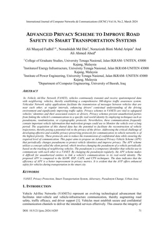 International Journal of Computer Networks & Communications (IJCNC) Vol.16, No.2, March 2024
DOI: 10.5121/ijcnc.2024.16205 71
ADVANCED PRIVACY SCHEME TO IMPROVE ROAD
SAFETY IN SMART TRANSPORTATION SYSTEMS
Ali Muayed Fadhil1,4
, Norashidah Md Din2
, Norazizah Binti Mohd Aripin3
And
Ali Ahmed Abed4
1
College of Graduate Studies, University Tenaga Nasional, Jalan IKRAM- UNITEN, 43000
Kajang, Malaysia
2
Instituteof Energy Infrastructure, University Tenaga Nasional, Jalan IKRAM-UNITEN 43000
Kajang, Malaysia
3
Institute of Power Engineering, University Tenaga Nasional, Jalan IKRAM- UNITEN 43000
Kajang, Malaysia
4
Department of Computer Engineering, University of Basrah, Iraq
ABSTRACT
In -Vehicle Ad-Hoc Network (VANET), vehicles continuously transmit and receive spatiotemporal data
with neighboring vehicles, thereby establishing a comprehensive 360-degree traffic awareness system.
Vehicular Network safety applications facilitate the transmission of messages between vehicles that are
near each other, at regular intervals, enhancing drivers' contextual understanding of the driving
environment and significantly improving traffic safety. Privacy schemes in VANETs are vital to safeguard
vehicles’ identities and their associated owners or drivers. Privacy schemes prevent unauthorized parties
from linking the vehicle's communications to a specific real-world identity by employing techniques such as
pseudonyms, randomization, or cryptographic protocols. Nevertheless, these communications frequently
contain important vehicle information that malevolent groups could use to Monitor the vehicle over a long
period. The acquisition of this shared data has the potential to facilitate the reconstruction of vehicle
trajectories, thereby posing a potential risk to the privacy of the driver. Addressing the critical challenge of
developing effective and scalable privacy-preserving protocols for communication in vehicle networks is of
the highest priority. These protocols aim to reduce the transmission of confidential data while ensuring the
required level of communication. This paper aims to propose an Advanced Privacy Vehicle Scheme (APV)
that periodically changes pseudonyms to protect vehicle identities and improve privacy. The APV scheme
utilizes a concept called the silent period, which involves changing the pseudonym of a vehicle periodically
based on the tracking of neighboring vehicles. The pseudonym is a temporary identifier that vehicles use to
communicate with each other in a VANET. By changing the pseudonym regularly, the APV scheme makes
it difficult for unauthorized entities to link a vehicle's communications to its real-world identity. The
proposed APV is compared to the SLOW, RSP, CAPS, and CPN techniques. The data indicates that the
efficiency of APV is a better improvement in privacy metrics. It is evident that the AVP offers enhanced
safety for vehicles during transportation in the smart city.
KEYWORDS
VANET, Privacy Protection, Smart Transportation System, Adversary, Pseudonym Change, Urban Area.
1. INTRODUCTION
Vehicle Ad-Hoc Networks (VANETs) represent an evolving technological advancement that
facilitates inter-vehicle and vehicle-infrastructure communication, thereby augmenting road
safety, traffic efficacy, and driver support [1]. Vehicles must establish secure and confidential
communication channels to deliver the intended services effectively. This ensures the integrity of
 