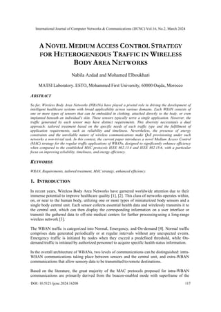 International Journal of Computer Networks & Communications (IJCNC) Vol.16, No.2, March 2024
DOI: 10.5121/ijcnc.2024.16208 117
A NOVEL MEDIUM ACCESS CONTROL STRATEGY
FOR HETEROGENEOUS TRAFFIC IN WIRELESS
BODY AREA NETWORKS
Nabila Azdad and Mohamed Elboukhari
MATSI Laboratory. ESTO, Mohammed First University, 60000 Oujda, Morocco
ABSTRACT
So far, Wireless Body Area Networks (WBANs) have played a pivotal role in driving the development of
intelligent healthcare systems with broad applicability across various domains. Each WBAN consists of
one or more types of sensors that can be embedded in clothing, attached directly to the body, or even
implanted beneath an individual's skin. These sensors typically serve a single application. However, the
traffic generated by each sensor may have distinct requirements. This diversity necessitates a dual
approach: tailored treatment based on the specific needs of each traffic type and the fulfillment of
application requirements, such as reliability and timeliness. Nevertheless, the presence of energy
constraints and the unreliable nature of wireless communications make QoS provisioning under such
networks a non-trivial task. In this context, the current paper introduces a novel Medium Access Control
(MAC) strategy for the regular traffic applications of WBANs, designed to significantly enhance efficiency
when compared to the established MAC protocols IEEE 802.15.4 and IEEE 802.15.6, with a particular
focus on improving reliability, timeliness, and energy efficiency.
KEYWORDS
WBAN, Requirements, tailored treatment, MAC strategy, enhanced efficiency.
1. INTRODUCTION
In recent years, Wireless Body Area Networks have garnered worldwide attention due to their
immense potential to improve healthcare quality [1], [2]. This class of networks operates within,
on, or near to the human body, utilizing one or more types of miniaturized body sensors and a
single body central unit. Each sensor collects essential health data and wirelessly transmits it to
the central unit, which can then display the corresponding information on a user interface or
transmit the gathered data to off-site medical centers for further processingusing a long-range
wireless network [3].
The WBAN traffic is categorized into Normal, Emergency, and On-demand [4]. Normal traffic
comprises data generated periodically or at regular intervals without any unexpected events.
Emergency traffic is initiated by nodes when they exceed a predefined threshold, while On-
demand traffic is initiated by authorized personnel to acquire specific health status information.
In the overall architecture of WBANs, two levels of communications can be distinguished: intra-
WBAN communications taking place between sensors and the central unit, and extra-WBAN
communications that allow sensory data to be transmitted to remote destinations.
Based on the literature, the great majority of the MAC protocols proposed for intra-WBAN
communications are primarily derived from the beacon-enabled mode with superframe of the
 