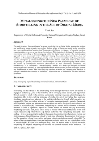 The International Journal of Multimedia & Its Applications (IJMA) Vol.16, No. 2, April 2024
DOI:10.5121/ijma.2024.16201 1
METALOGUING: THE NEW PARADIGMS OF
STORYTELLING IN THE AGE OF DIGITAL MEDIA
Yesol Seo
Department of Global Culture & Contents, Hankuk University of Foreign Studies, Seoul,
Korea
ABSTRACT
This study proposes ‘Storymetaloguing’ as a new term in the Age of Digital Media, meaning the intricate
and multilayered nature of modern storytelling. With the advent of digital and mobile media, storytelling
has transcended traditional unidirectional forms and evolved into a rich tapestry of narrative practices,
engaging audiences across various interactive platforms. This study aims to delineate the transition from
conventional storytelling to Storymetaloguing within the digital media context. The methodological
approach involves a systematic review of literature tracing the evolution of narrative forms from oral
traditions to the multifaceted digital age, focusing on the increased potential for audience participation
and the convergence of various media forms. The results indicate a shift from 'story' as static text to
'storytelling' as a dynamic, interactive act, necessitating the new term 'Storymetaloguing,' which captures
the essence of contemporary narratives characterized by their interactivity, multiplicity, and
transmediality. As a consequence, ‘Storymetaloguing’ emerges as a more apt descriptor of current
narrative practices, especially in light of platforms like the metaverse that facilitate diversified creation
and dissemination of stories. Thus, this study can contribute to media and communication discourse by
offering a nuanced understanding of storytelling's progression and its implications for future narrative
paradigms.
KEYWORDS
Story metaloguing, Digital Storytelling, Narrative Evolution, Interactive Media
1. INTRODUCTION
Storytelling can be defined as the art of telling stories through the use of words and actions to
engage an audience [1], and is the interactive art of conveying ideas, lessons, and experiences
through narratives which evoke emotions and insights, utilizing words and actions to engage the
imagination [2]. In the evolving landscape of media, the art of storytelling has undergone
significant transformations, adapting to the multifaceted channels through which narratives are
conveyed [3]. Thus, storytelling is the act of conveying messages through a narrative framework,
utilizing words, images, and sounds to construct events and stories that provide entertainment and
lessons to its audience [4]. Furthermore, Storytelling is a unique practice inherent to humans,
believed to have a significant impact on various aspects of human life [5]. Historically,
storytelling has been a craft, noted for its ability to present both factual and fictional events with
equal persuasion [6]. McWilliams [7] further elaborates that storytelling transcends mere
reading—it involves engaging the audience through a dynamic interplay of emotions, pacing, and
strategic pauses. Storytelling's role extends beyond mere information dissemination. It serves as a
tool for education, cultural preservation, and moral value transmission across all cultures[8]. The
advent of various media forms, from oral traditions to digital platforms, has expanded the realm
of storytelling[9]. With each technological leap, from the written word to digital narratives,
storytelling has adapted, integrating new formats and channels to reach wider audiences. The
 
