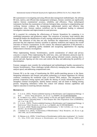 International Journal of Network Security & Its Applications (IJNSA) Vol.16, No.2, March 2024
12
BI is paramount in investigating and using efficient data management methodologies. By utilising
BI tools, metrics, and efficient data management techniques, forensic scientists can significantly
improve forensic examinations' accuracy, reliability, and efficiency. These technological
instruments facilitate the examination of intricate biological data, assisting in comprehending and
verifying forensic evidence. By incorporating sophisticated metrics and effective data
management rules, forensic analysis workflows can be strengthened, leading to enhanced
investigative outcomes and improvements in court processes.
BI is essential for evaluating the effectiveness of forensic bioanalysis by comparing it to
established parameters and production output. The extraction of necessary trend analysis data
through BI enables the identification of early warning indications for deviations from established
norms. The utilisation of this data not only facilitates the enhancement of decision-making
processes but also empowers forensic scientists to optimise workflows and improve the overall
outcomes of forensic examinations. In this context, the enhanced application of BI promotes a
proactive stance in upholding quality standards and recognising opportunities for ongoing
enhancement in forensic investigations.
When implementing forensic bioinformatics, careful consideration of ethical and privacy
concerns is crucial. When implementing BI, solid laws, rules, and laboratory protocols must be
carefully considered and supported. These include getting informed consent, ensuring data is
private and safe, figuring out who owns and controls the data, and addressing the possibility of
discrimination.
Forensic managers must consider the technological and methodological hurdles encountered in
forensic bioinformatics. These challenges include effectively managing data volume, enhancing
analysis speed, and addressing computational costs.
Forensic BI is on the verge of transforming the DNA profile-matching process in the future.
Integrating informatics into forensic and genetic technology is of utmost importance for African
countries, considering the worldwide scope of forensic DNA analysis. This integration will
promote cooperation among regions and enable the sharing of crucial information required to
strengthen criminal investigations, identify human remains, and aid funds in finding missing
persons. Integrating informatics within this context will enhance forensic capabilities and
improve outcomes in resolving intricate situations.
REFERENCES
[1] F. Li et al., (2022), “Positive-unlabeled learning in Bioinformatics and Computational Biology: A
brief review,” Brief. Bioinform., vol. 23, no. 1, p. bbab461, doi:10.1093/bib/bbab461.
[2] R. Al Hakim et al., (2022), “Current evidence on BI role and digital forensics that contribute to
forensic science: Upcoming threat,” J. Riset Rumpun Mat. Ilmu Pengetahuan Alam (JURRIMIPA),
vol. 1, no. 1, pp. 25-32.
[3] F. Li et al., (2022), “Positive-unlabeled learning in Bioinformatics and Computational Biology: A
brief review,” Brief. Bioinform., vol. 23, no. 1, p. bbab461, doi:10.1093/bib/bbab461.
[4] H. Li et al., (2020) “Modern deep learning in bioinformatics,” J. Mol. Cell Biol., vol. 12, no. 11, pp.
823-827, doi:10.1093/jmcb/mjaa030.
[5] J. Gauthier et al., (2019), “A brief history of BIoinformatics,” Brief. Bioinform., vol. 20, no. 6, pp.
1981-1996, doi:10.1093/bib/bby063.
[6] D. Mariano et al., (2020), “A brief history of bioinformatics told by data visualisation”, In: Setubal,
J.C., Silva, W.M. (eds) Advances in Bioinformatics and Computational Biology. BSB Lecture
 
