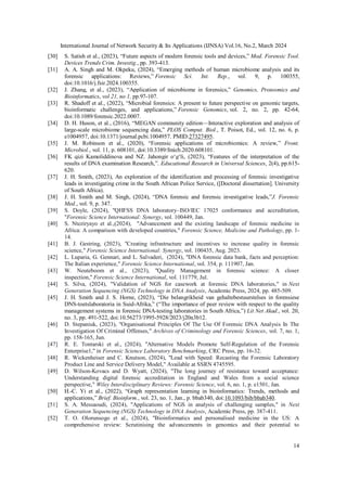 International Journal of Network Security & Its Applications (IJNSA) Vol.16, No.2, March 2024
14
[30] S. Satish et al., (2023), “Future aspects of modern forensic tools and devices,” Mod. Forensic Tool.
Devices Trends Crim. Investig., pp. 393-413.
[31] A. A. Singh and M. Okpeku, (2024), “Emerging methods of human microbiome analysis and its
forensic applications: Reviews,” Forensic Sci. Int. Rep., vol. 9, p. 100355,
doi:10.1016/j.fsir.2024.100355.
[32] J. Zhang, et al., (2023), “Application of microbiome in forensics,” Genomics, Proteomics and
Bioinformatics, vol 21, no 1, pp.97-107.
[33] R. Shadoff et al., (2022), “Microbial forensics: A present to future perspective on genomic targets,
bioinformatic challenges, and applications,” Forensic Genomics, vol. 2, no. 2, pp. 42-64,
doi:10.1089/forensic.2022.0007.
[34] D. H. Huson, et al., (2016), “MEGAN community edition—Interactive exploration and analysis of
large-scale microbiome sequencing data,” PLOS Comput. Biol., T. Poisot, Ed., vol. 12, no. 6, p.
e1004957, doi:10.1371/journal.pcbi.1004957. PMID:27327495.
[35] J. M. Robinson et al., (2020), “Forensic applications of microbiomics: A review,” Front.
Microbiol., vol. 11, p. 608101, doi:10.3389/fmicb.2020.608101.
[36] FK qizi Kamoliddinova and NZ. Jahongir o‘g‘li, (2023), “Features of the interpretation of the
results of DNA examination Research,”. Educational Research in Universal Sciences, 2(4), pp.615-
620.
[37] J. H. Smith, (2023), An exploration of the identification and processing of forensic investigative
leads in investigating crime in the South African Police Service, ([Doctoral dissertation]. University
of South Africa).
[38] J. H. Smith and M. Singh, (2024), “DNA forensic and forensic investigative leads,”J. Forensic
Med., vol. 9, p. 347.
[39] S. Doyle, (2024), "QHFSS DNA laboratory–ISO/IEC 17025 conformance and accreditation,
"Forensic Science International: Synergy, vol. 100449, Jan.
[40] S. Nteziryayo et al.,(2024), "Advancement and the existing landscape of forensic medicine in
Africa: A comparison with developed countries," Forensic Science, Medicine and Pathology, pp. 1-
14.
[41] B. J. Gestring, (2023), "Creating infrastructure and incentives to increase quality in forensic
science," Forensic Science International: Synergy, vol. 100435, Aug. 2023.
[42] L. Luparia, G. Gennari, and L. Salvaderi, (2024), "DNA forensic data bank, facts and perception:
The Italian experience," Forensic Science International, vol. 354, p. 111907, Jan.
[43] W. Neuteboom et al., (2023), "Quality Management in forensic science: A closer
inspection," Forensic Science International, vol. 111779, Jul.
[44] S. Silva, (2024), "Validation of NGS for casework at forensic DNA laboratories," in Next
Generation Sequencing (NGS) Technology in DNA Analysis, Academic Press, 2024, pp. 485-509.
[45] J. H. Smith and J. S. Horne, (2023), “Die belangrikheid van gehaltebestuurstelses in forensiese
DNS-toetslaboratoria in Suid-Afrika,” (“The importance of peer review with respect to the quality
management systems in forensic DNA-testing laboratories in South Africa,”) Lit Net Akad., vol. 20,
no. 3, pp. 491-522, doi:10.56273/1995-5928/2023/j20n3b12.
[46] D. Stepaniuk, (2023), "Organisational Principles Of The Use Of Forensic DNA Analysis In The
Investigation Of Criminal Offenses," Archives of Criminology and Forensic Sciences, vol. 7, no. 1,
pp. 158-165, Jun.
[47] R. E. Tontarski et al., (2024), "Alternative Models Promote Self-Regulation of the Forensic
Enterprise1," in Forensic Science Laboratory Benchmarking, CRC Press, pp. 16-32.
[48] R. Wickenheiser and C. Knutson, (2024), "Lead with Speed: Recasting the Forensic Laboratory
Product Line and Service Delivery Model," Available at SSRN 4745595.
[49] D. Wilson-Kovacs and D. Wyatt, (2024), "The long journey of resistance toward acceptance:
Understanding digital forensic accreditation in England and Wales from a social science
perspective," Wiley Interdisciplinary Reviews: Forensic Science, vol. 6, no. 1, p. e1501, Jan.
[50] H.-C. Yi et al., (2022), “Graph representation learning in bioinformatics: Trends, methods and
applications,” Brief. Bioinform., vol. 23, no. 1, Jan., p. bbab340, doi:10.1093/bib/bbab340.
[51] S. A. Messaoudi, (2024), "Applications of NGS in analysis of challenging samples," in Next
Generation Sequencing (NGS) Technology in DNA Analysis, Academic Press, pp. 387-411.
[52] T. O. Olorunsogo et al., (2024), "Bioinformatics and personalised medicine in the US: A
comprehensive review: Scrutinising the advancements in genomics and their potential to
 