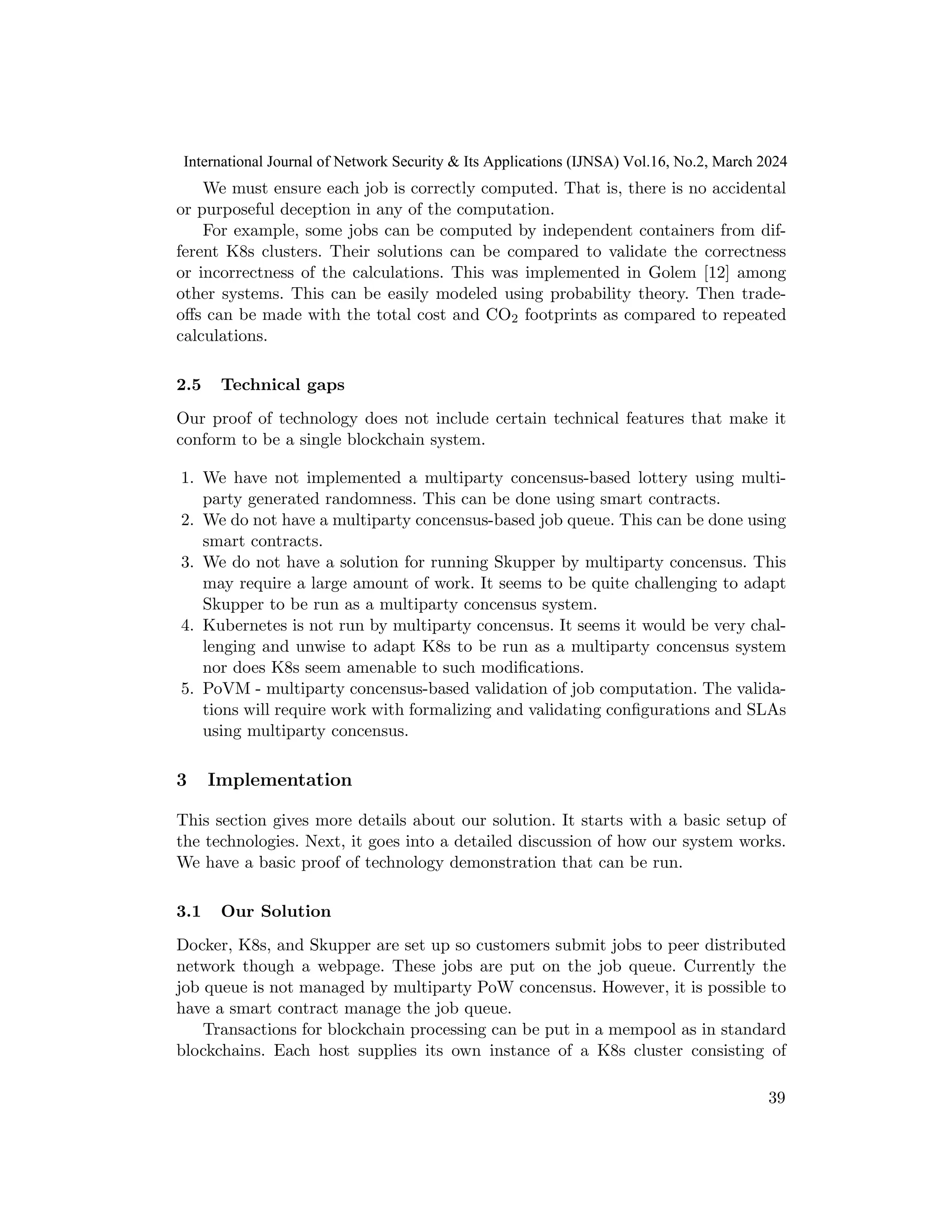 We must ensure each job is correctly computed. That is, there is no accidental
or purposeful deception in any of the computation.
For example, some jobs can be computed by independent containers from dif-
ferent K8s clusters. Their solutions can be compared to validate the correctness
or incorrectness of the calculations. This was implemented in Golem [12] among
other systems. This can be easily modeled using probability theory. Then trade-
offs can be made with the total cost and CO2 footprints as compared to repeated
calculations.
2.5 Technical gaps
Our proof of technology does not include certain technical features that make it
conform to be a single blockchain system.
1. We have not implemented a multiparty concensus-based lottery using multi-
party generated randomness. This can be done using smart contracts.
2. We do not have a multiparty concensus-based job queue. This can be done using
smart contracts.
3. We do not have a solution for running Skupper by multiparty concensus. This
may require a large amount of work. It seems to be quite challenging to adapt
Skupper to be run as a multiparty concensus system.
4. Kubernetes is not run by multiparty concensus. It seems it would be very chal-
lenging and unwise to adapt K8s to be run as a multiparty concensus system
nor does K8s seem amenable to such modifications.
5. PoVM - multiparty concensus-based validation of job computation. The valida-
tions will require work with formalizing and validating configurations and SLAs
using multiparty concensus.
3 Implementation
This section gives more details about our solution. It starts with a basic setup of
the technologies. Next, it goes into a detailed discussion of how our system works.
We have a basic proof of technology demonstration that can be run.
3.1 Our Solution
Docker, K8s, and Skupper are set up so customers submit jobs to peer distributed
network though a webpage. These jobs are put on the job queue. Currently the
job queue is not managed by multiparty PoW concensus. However, it is possible to
have a smart contract manage the job queue.
Transactions for blockchain processing can be put in a mempool as in standard
blockchains. Each host supplies its own instance of a K8s cluster consisting of
39
International Journal of Network Security & Its Applications (IJNSA) Vol.16, No.2, March 2024
 
