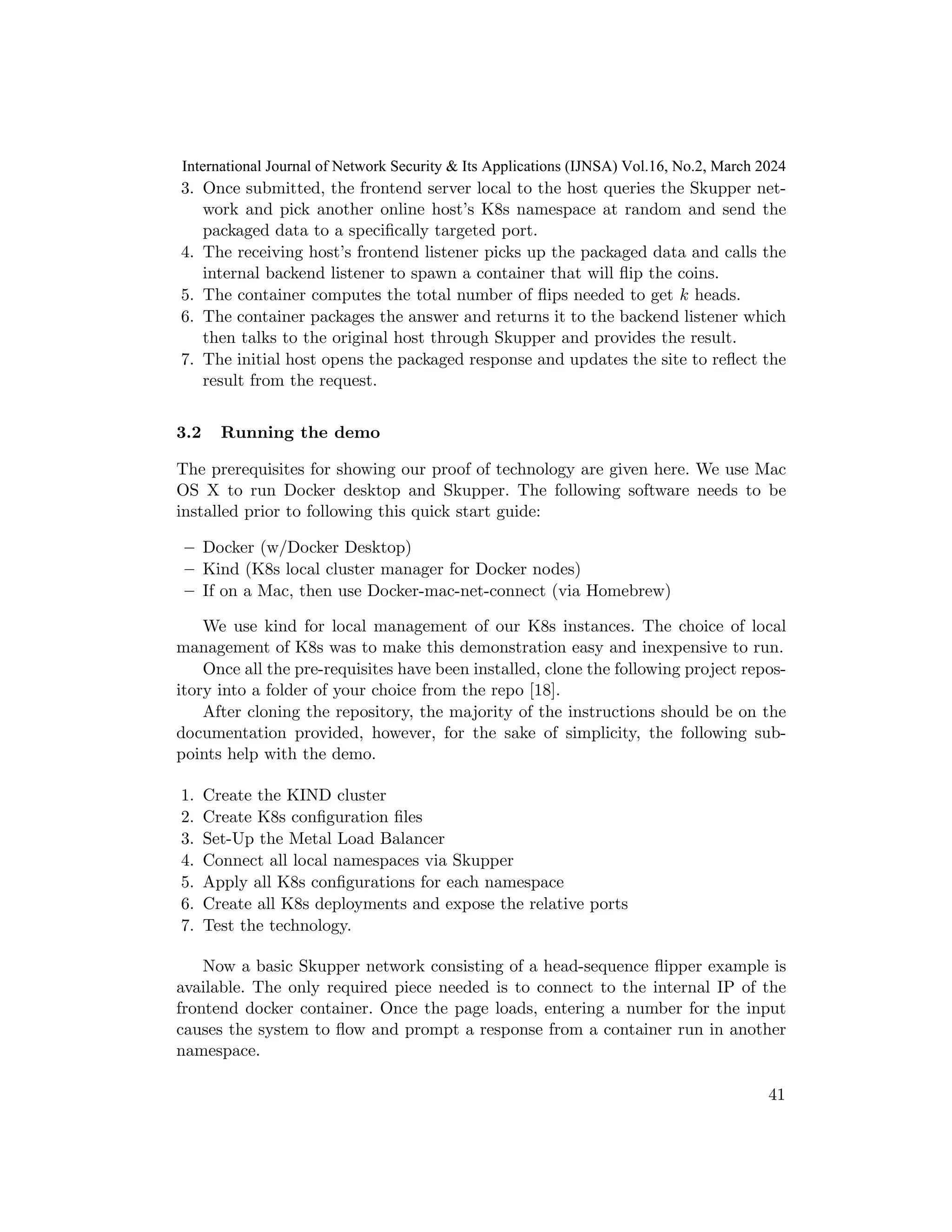 3. Once submitted, the frontend server local to the host queries the Skupper net-
work and pick another online host’s K8s namespace at random and send the
packaged data to a specifically targeted port.
4. The receiving host’s frontend listener picks up the packaged data and calls the
internal backend listener to spawn a container that will flip the coins.
5. The container computes the total number of flips needed to get k heads.
6. The container packages the answer and returns it to the backend listener which
then talks to the original host through Skupper and provides the result.
7. The initial host opens the packaged response and updates the site to reflect the
result from the request.
3.2 Running the demo
The prerequisites for showing our proof of technology are given here. We use Mac
OS X to run Docker desktop and Skupper. The following software needs to be
installed prior to following this quick start guide:
– Docker (w/Docker Desktop)
– Kind (K8s local cluster manager for Docker nodes)
– If on a Mac, then use Docker-mac-net-connect (via Homebrew)
We use kind for local management of our K8s instances. The choice of local
management of K8s was to make this demonstration easy and inexpensive to run.
Once all the pre-requisites have been installed, clone the following project repos-
itory into a folder of your choice from the repo [18].
After cloning the repository, the majority of the instructions should be on the
documentation provided, however, for the sake of simplicity, the following sub-
points help with the demo.
1. Create the KIND cluster
2. Create K8s configuration files
3. Set-Up the Metal Load Balancer
4. Connect all local namespaces via Skupper
5. Apply all K8s configurations for each namespace
6. Create all K8s deployments and expose the relative ports
7. Test the technology.
Now a basic Skupper network consisting of a head-sequence flipper example is
available. The only required piece needed is to connect to the internal IP of the
frontend docker container. Once the page loads, entering a number for the input
causes the system to flow and prompt a response from a container run in another
namespace.
41
International Journal of Network Security & Its Applications (IJNSA) Vol.16, No.2, March 2024
 