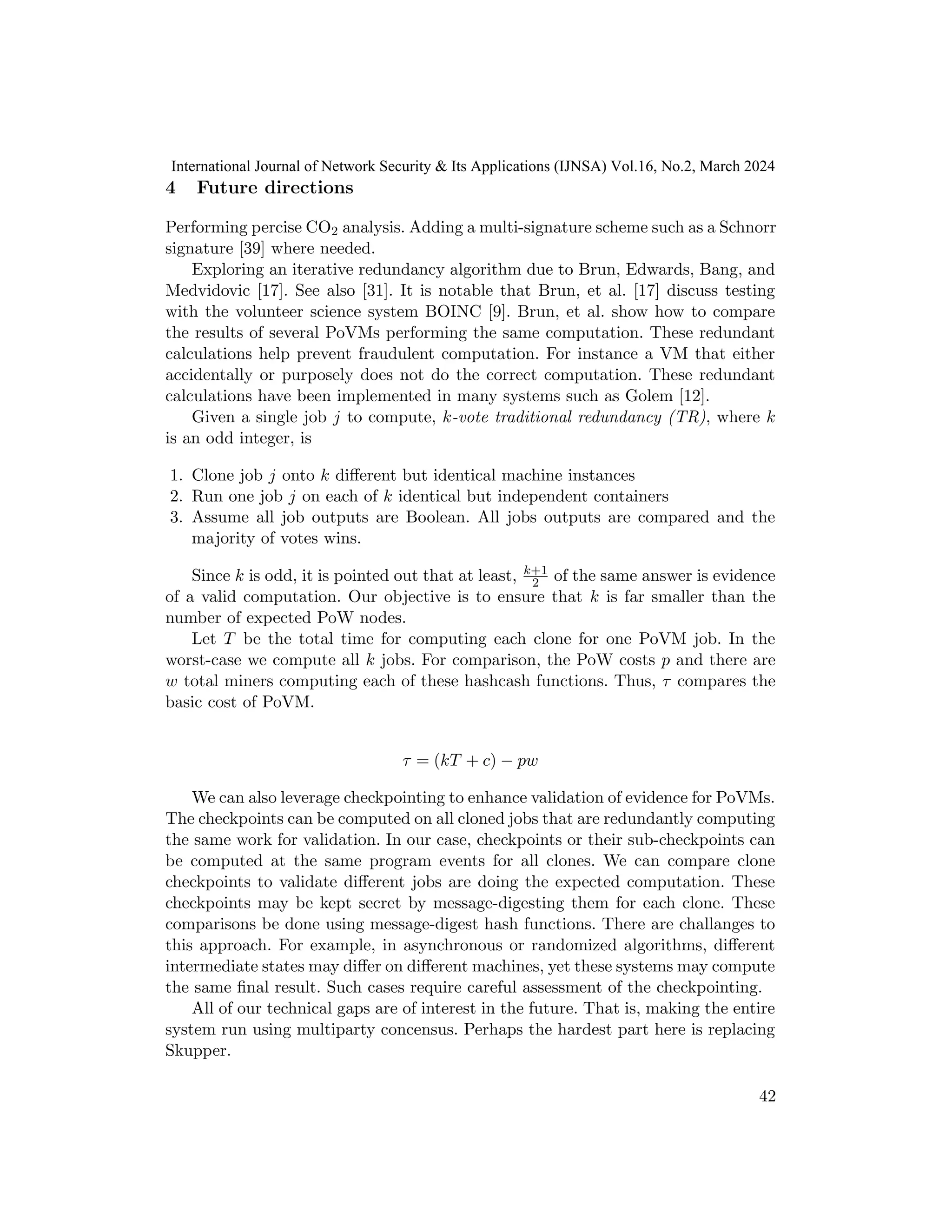 4 Future directions
Performing percise CO2 analysis. Adding a multi-signature scheme such as a Schnorr
signature [39] where needed.
Exploring an iterative redundancy algorithm due to Brun, Edwards, Bang, and
Medvidovic [17]. See also [31]. It is notable that Brun, et al. [17] discuss testing
with the volunteer science system BOINC [9]. Brun, et al. show how to compare
the results of several PoVMs performing the same computation. These redundant
calculations help prevent fraudulent computation. For instance a VM that either
accidentally or purposely does not do the correct computation. These redundant
calculations have been implemented in many systems such as Golem [12].
Given a single job j to compute, k-vote traditional redundancy (TR), where k
is an odd integer, is
1. Clone job j onto k different but identical machine instances
2. Run one job j on each of k identical but independent containers
3. Assume all job outputs are Boolean. All jobs outputs are compared and the
majority of votes wins.
Since k is odd, it is pointed out that at least, k+1
2 of the same answer is evidence
of a valid computation. Our objective is to ensure that k is far smaller than the
number of expected PoW nodes.
Let T be the total time for computing each clone for one PoVM job. In the
worst-case we compute all k jobs. For comparison, the PoW costs p and there are
w total miners computing each of these hashcash functions. Thus, τ compares the
basic cost of PoVM.
τ = (kT + c) − pw
We can also leverage checkpointing to enhance validation of evidence for PoVMs.
The checkpoints can be computed on all cloned jobs that are redundantly computing
the same work for validation. In our case, checkpoints or their sub-checkpoints can
be computed at the same program events for all clones. We can compare clone
checkpoints to validate different jobs are doing the expected computation. These
checkpoints may be kept secret by message-digesting them for each clone. These
comparisons be done using message-digest hash functions. There are challanges to
this approach. For example, in asynchronous or randomized algorithms, different
intermediate states may differ on different machines, yet these systems may compute
the same final result. Such cases require careful assessment of the checkpointing.
All of our technical gaps are of interest in the future. That is, making the entire
system run using multiparty concensus. Perhaps the hardest part here is replacing
Skupper.
42
International Journal of Network Security & Its Applications (IJNSA) Vol.16, No.2, March 2024
 