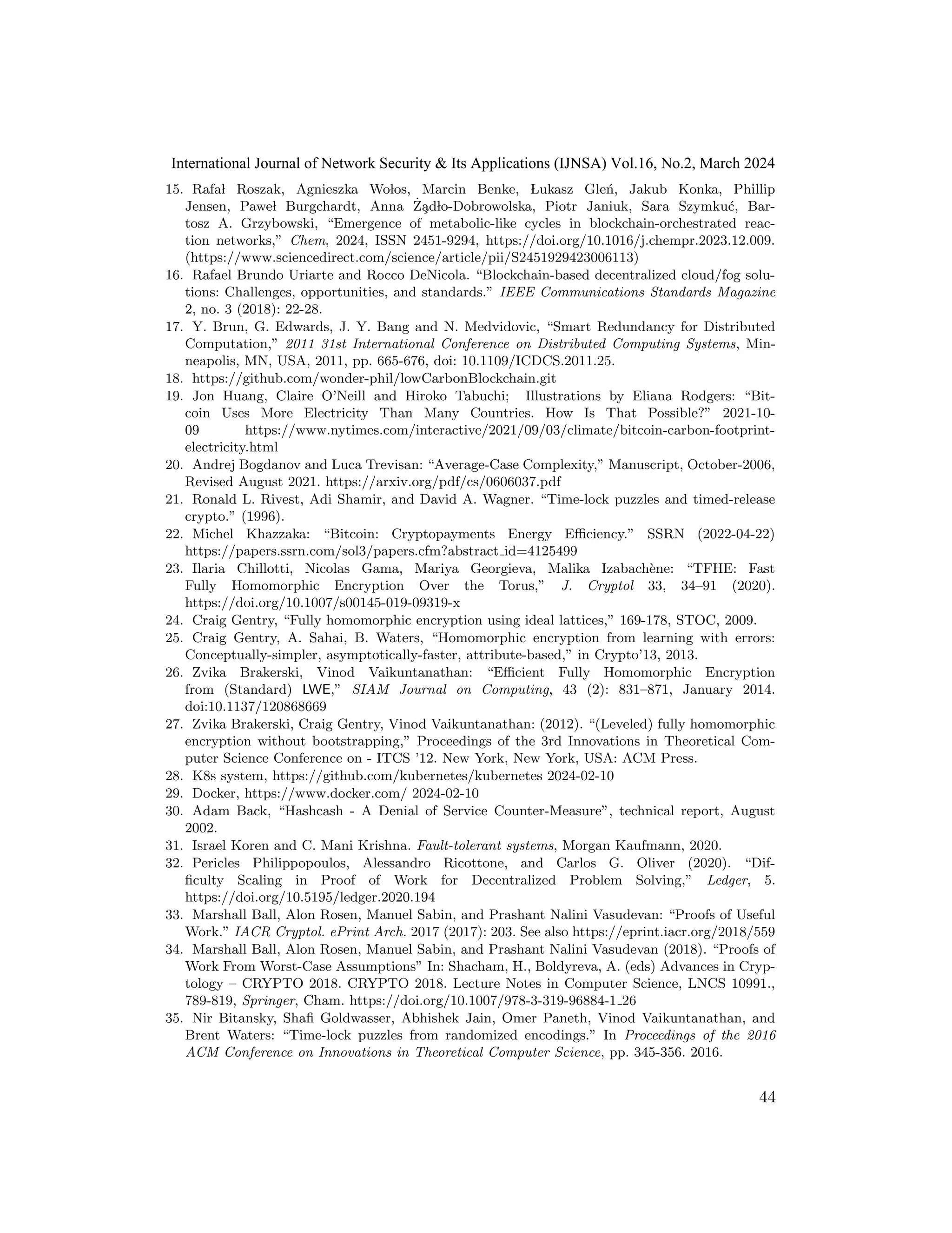 15. Rafal Roszak, Agnieszka Wolos, Marcin Benke, Lukasz Gleń, Jakub Konka, Phillip
Jensen, Pawel Burgchardt, Anna Ża̧dlo-Dobrowolska, Piotr Janiuk, Sara Szymkuć, Bar-
tosz A. Grzybowski, “Emergence of metabolic-like cycles in blockchain-orchestrated reac-
tion networks,” Chem, 2024, ISSN 2451-9294, https://doi.org/10.1016/j.chempr.2023.12.009.
(https://www.sciencedirect.com/science/article/pii/S2451929423006113)
16. Rafael Brundo Uriarte and Rocco DeNicola. “Blockchain-based decentralized cloud/fog solu-
tions: Challenges, opportunities, and standards.” IEEE Communications Standards Magazine
2, no. 3 (2018): 22-28.
17. Y. Brun, G. Edwards, J. Y. Bang and N. Medvidovic, “Smart Redundancy for Distributed
Computation,” 2011 31st International Conference on Distributed Computing Systems, Min-
neapolis, MN, USA, 2011, pp. 665-676, doi: 10.1109/ICDCS.2011.25.
18. https://github.com/wonder-phil/lowCarbonBlockchain.git
19. Jon Huang, Claire O’Neill and Hiroko Tabuchi; Illustrations by Eliana Rodgers: “Bit-
coin Uses More Electricity Than Many Countries. How Is That Possible?” 2021-10-
09 https://www.nytimes.com/interactive/2021/09/03/climate/bitcoin-carbon-footprint-
electricity.html
20. Andrej Bogdanov and Luca Trevisan: “Average-Case Complexity,” Manuscript, October-2006,
Revised August 2021. https://arxiv.org/pdf/cs/0606037.pdf
21. Ronald L. Rivest, Adi Shamir, and David A. Wagner. “Time-lock puzzles and timed-release
crypto.” (1996).
22. Michel Khazzaka: “Bitcoin: Cryptopayments Energy Efficiency.” SSRN (2022-04-22)
https://papers.ssrn.com/sol3/papers.cfm?abstract id=4125499
23. Ilaria Chillotti, Nicolas Gama, Mariya Georgieva, Malika Izabachène: “TFHE: Fast
Fully Homomorphic Encryption Over the Torus,” J. Cryptol 33, 34–91 (2020).
https://doi.org/10.1007/s00145-019-09319-x
24. Craig Gentry, “Fully homomorphic encryption using ideal lattices,” 169-178, STOC, 2009.
25. Craig Gentry, A. Sahai, B. Waters, “Homomorphic encryption from learning with errors:
Conceptually-simpler, asymptotically-faster, attribute-based,” in Crypto’13, 2013.
26. Zvika Brakerski, Vinod Vaikuntanathan: “Efficient Fully Homomorphic Encryption
from (Standard) LWE,” SIAM Journal on Computing, 43 (2): 831–871, January 2014.
doi:10.1137/120868669
27. Zvika Brakerski, Craig Gentry, Vinod Vaikuntanathan: (2012). “(Leveled) fully homomorphic
encryption without bootstrapping,” Proceedings of the 3rd Innovations in Theoretical Com-
puter Science Conference on - ITCS ’12. New York, New York, USA: ACM Press.
28. K8s system, https://github.com/kubernetes/kubernetes 2024-02-10
29. Docker, https://www.docker.com/ 2024-02-10
30. Adam Back, “Hashcash - A Denial of Service Counter-Measure”, technical report, August
2002.
31. Israel Koren and C. Mani Krishna. Fault-tolerant systems, Morgan Kaufmann, 2020.
32. Pericles Philippopoulos, Alessandro Ricottone, and Carlos G. Oliver (2020). “Dif-
ficulty Scaling in Proof of Work for Decentralized Problem Solving,” Ledger, 5.
https://doi.org/10.5195/ledger.2020.194
33. Marshall Ball, Alon Rosen, Manuel Sabin, and Prashant Nalini Vasudevan: “Proofs of Useful
Work.” IACR Cryptol. ePrint Arch. 2017 (2017): 203. See also https://eprint.iacr.org/2018/559
34. Marshall Ball, Alon Rosen, Manuel Sabin, and Prashant Nalini Vasudevan (2018). “Proofs of
Work From Worst-Case Assumptions” In: Shacham, H., Boldyreva, A. (eds) Advances in Cryp-
tology – CRYPTO 2018. CRYPTO 2018. Lecture Notes in Computer Science, LNCS 10991.,
789-819, Springer, Cham. https://doi.org/10.1007/978-3-319-96884-1 26
35. Nir Bitansky, Shafi Goldwasser, Abhishek Jain, Omer Paneth, Vinod Vaikuntanathan, and
Brent Waters: “Time-lock puzzles from randomized encodings.” In Proceedings of the 2016
ACM Conference on Innovations in Theoretical Computer Science, pp. 345-356. 2016.
44
International Journal of Network Security & Its Applications (IJNSA) Vol.16, No.2, March 2024
 