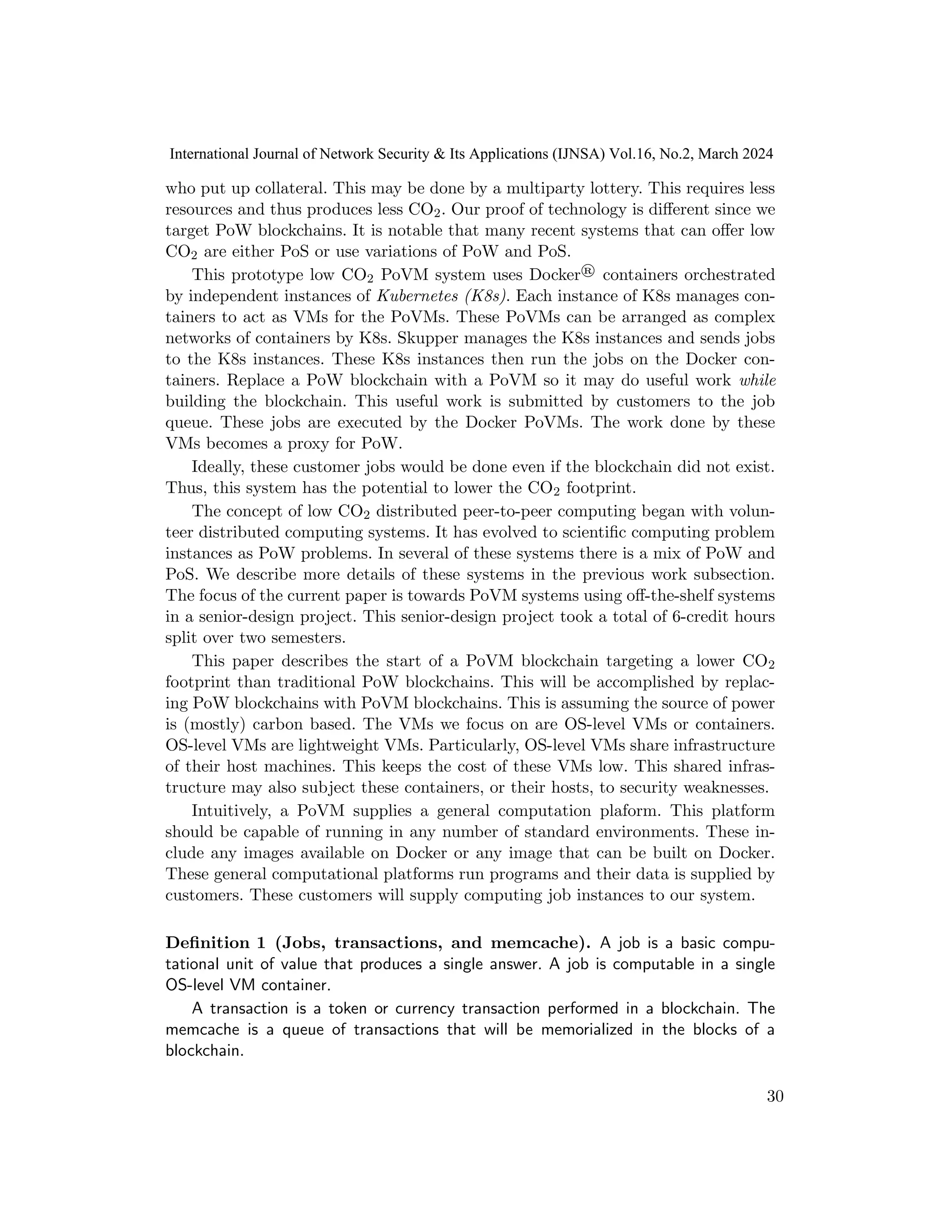 who put up collateral. This may be done by a multiparty lottery. This requires less
resources and thus produces less CO2. Our proof of technology is different since we
target PoW blockchains. It is notable that many recent systems that can offer low
CO2 are either PoS or use variations of PoW and PoS.
This prototype low CO2 PoVM system uses Docker® containers orchestrated
by independent instances of Kubernetes (K8s). Each instance of K8s manages con-
tainers to act as VMs for the PoVMs. These PoVMs can be arranged as complex
networks of containers by K8s. Skupper manages the K8s instances and sends jobs
to the K8s instances. These K8s instances then run the jobs on the Docker con-
tainers. Replace a PoW blockchain with a PoVM so it may do useful work while
building the blockchain. This useful work is submitted by customers to the job
queue. These jobs are executed by the Docker PoVMs. The work done by these
VMs becomes a proxy for PoW.
Ideally, these customer jobs would be done even if the blockchain did not exist.
Thus, this system has the potential to lower the CO2 footprint.
The concept of low CO2 distributed peer-to-peer computing began with volun-
teer distributed computing systems. It has evolved to scientific computing problem
instances as PoW problems. In several of these systems there is a mix of PoW and
PoS. We describe more details of these systems in the previous work subsection.
The focus of the current paper is towards PoVM systems using off-the-shelf systems
in a senior-design project. This senior-design project took a total of 6-credit hours
split over two semesters.
This paper describes the start of a PoVM blockchain targeting a lower CO2
footprint than traditional PoW blockchains. This will be accomplished by replac-
ing PoW blockchains with PoVM blockchains. This is assuming the source of power
is (mostly) carbon based. The VMs we focus on are OS-level VMs or containers.
OS-level VMs are lightweight VMs. Particularly, OS-level VMs share infrastructure
of their host machines. This keeps the cost of these VMs low. This shared infras-
tructure may also subject these containers, or their hosts, to security weaknesses.
Intuitively, a PoVM supplies a general computation plaform. This platform
should be capable of running in any number of standard environments. These in-
clude any images available on Docker or any image that can be built on Docker.
These general computational platforms run programs and their data is supplied by
customers. These customers will supply computing job instances to our system.
Definition 1 (Jobs, transactions, and memcache). A job is a basic compu-
tational unit of value that produces a single answer. A job is computable in a single
OS-level VM container.
A transaction is a token or currency transaction performed in a blockchain. The
memcache is a queue of transactions that will be memorialized in the blocks of a
blockchain.
30
International Journal of Network Security & Its Applications (IJNSA) Vol.16, No.2, March 2024
 