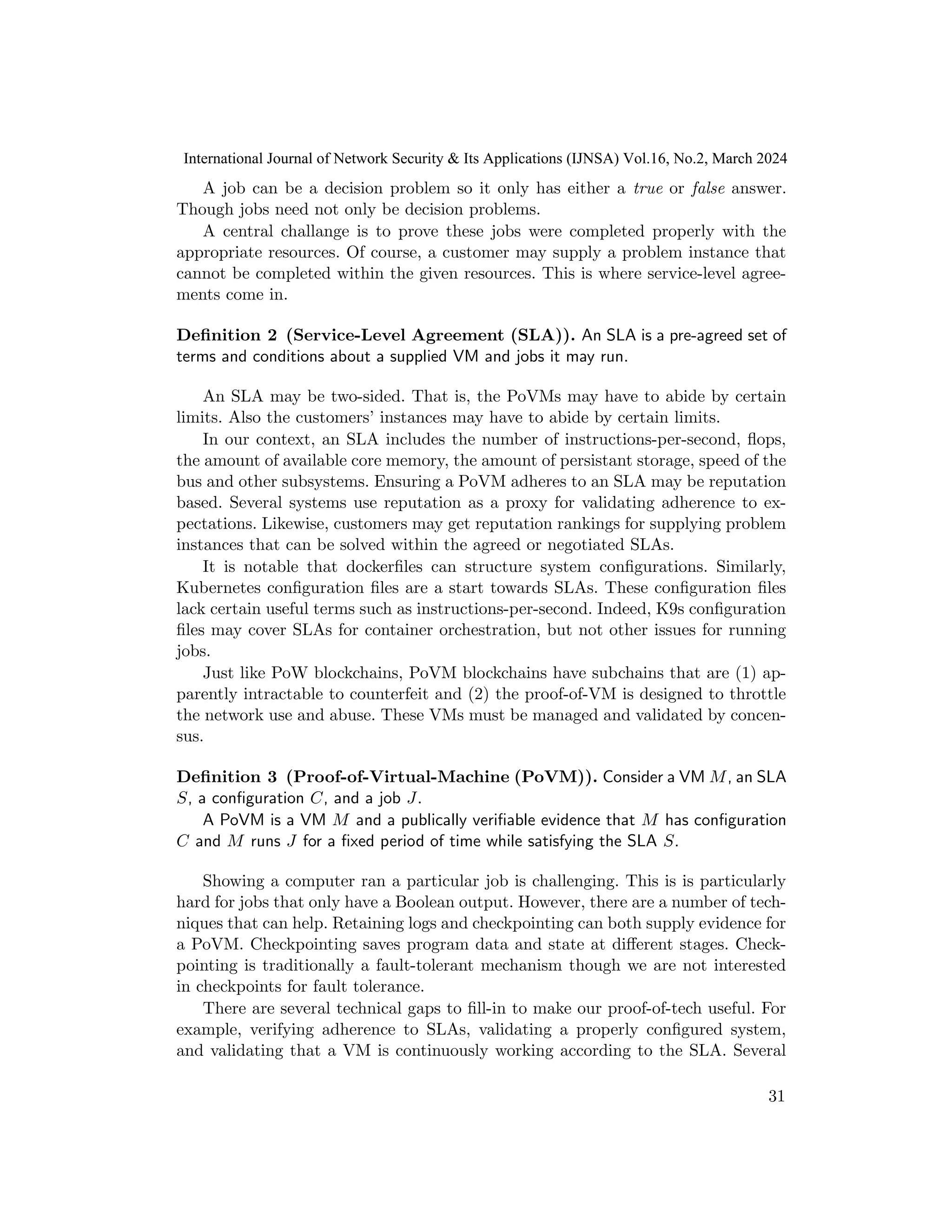 A job can be a decision problem so it only has either a true or false answer.
Though jobs need not only be decision problems.
A central challange is to prove these jobs were completed properly with the
appropriate resources. Of course, a customer may supply a problem instance that
cannot be completed within the given resources. This is where service-level agree-
ments come in.
Definition 2 (Service-Level Agreement (SLA)). An SLA is a pre-agreed set of
terms and conditions about a supplied VM and jobs it may run.
An SLA may be two-sided. That is, the PoVMs may have to abide by certain
limits. Also the customers’ instances may have to abide by certain limits.
In our context, an SLA includes the number of instructions-per-second, flops,
the amount of available core memory, the amount of persistant storage, speed of the
bus and other subsystems. Ensuring a PoVM adheres to an SLA may be reputation
based. Several systems use reputation as a proxy for validating adherence to ex-
pectations. Likewise, customers may get reputation rankings for supplying problem
instances that can be solved within the agreed or negotiated SLAs.
It is notable that dockerfiles can structure system configurations. Similarly,
Kubernetes configuration files are a start towards SLAs. These configuration files
lack certain useful terms such as instructions-per-second. Indeed, K9s configuration
files may cover SLAs for container orchestration, but not other issues for running
jobs.
Just like PoW blockchains, PoVM blockchains have subchains that are (1) ap-
parently intractable to counterfeit and (2) the proof-of-VM is designed to throttle
the network use and abuse. These VMs must be managed and validated by concen-
sus.
Definition 3 (Proof-of-Virtual-Machine (PoVM)). Consider a VM M, an SLA
S, a configuration C, and a job J.
A PoVM is a VM M and a publically verifiable evidence that M has configuration
C and M runs J for a fixed period of time while satisfying the SLA S.
Showing a computer ran a particular job is challenging. This is is particularly
hard for jobs that only have a Boolean output. However, there are a number of tech-
niques that can help. Retaining logs and checkpointing can both supply evidence for
a PoVM. Checkpointing saves program data and state at different stages. Check-
pointing is traditionally a fault-tolerant mechanism though we are not interested
in checkpoints for fault tolerance.
There are several technical gaps to fill-in to make our proof-of-tech useful. For
example, verifying adherence to SLAs, validating a properly configured system,
and validating that a VM is continuously working according to the SLA. Several
31
International Journal of Network Security & Its Applications (IJNSA) Vol.16, No.2, March 2024
 