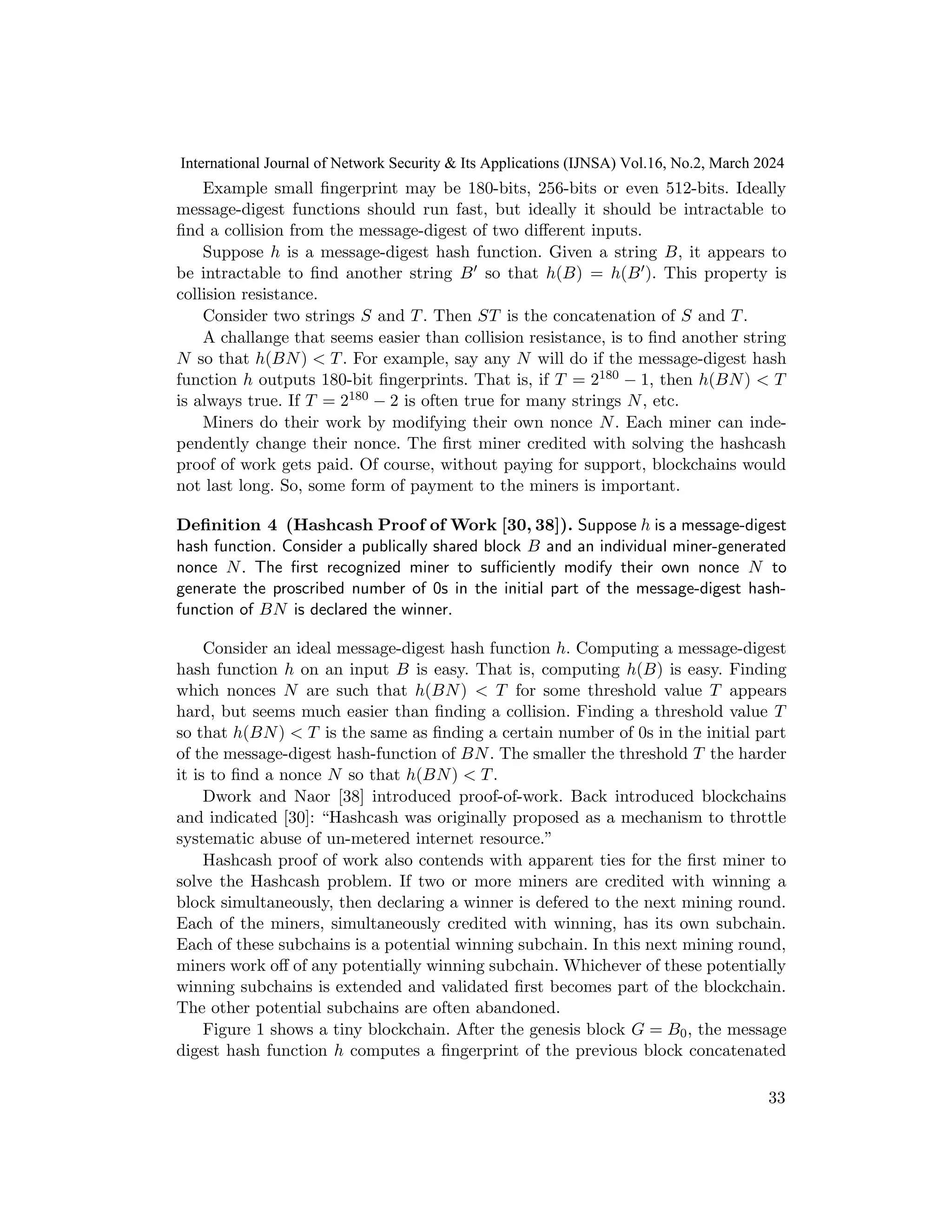 Example small fingerprint may be 180-bits, 256-bits or even 512-bits. Ideally
message-digest functions should run fast, but ideally it should be intractable to
find a collision from the message-digest of two different inputs.
Suppose h is a message-digest hash function. Given a string B, it appears to
be intractable to find another string B′ so that h(B) = h(B′). This property is
collision resistance.
Consider two strings S and T. Then ST is the concatenation of S and T.
A challange that seems easier than collision resistance, is to find another string
N so that h(BN) < T. For example, say any N will do if the message-digest hash
function h outputs 180-bit fingerprints. That is, if T = 2180 − 1, then h(BN) < T
is always true. If T = 2180 − 2 is often true for many strings N, etc.
Miners do their work by modifying their own nonce N. Each miner can inde-
pendently change their nonce. The first miner credited with solving the hashcash
proof of work gets paid. Of course, without paying for support, blockchains would
not last long. So, some form of payment to the miners is important.
Definition 4 (Hashcash Proof of Work [30, 38]). Suppose h is a message-digest
hash function. Consider a publically shared block B and an individual miner-generated
nonce N. The first recognized miner to sufficiently modify their own nonce N to
generate the proscribed number of 0s in the initial part of the message-digest hash-
function of BN is declared the winner.
Consider an ideal message-digest hash function h. Computing a message-digest
hash function h on an input B is easy. That is, computing h(B) is easy. Finding
which nonces N are such that h(BN) < T for some threshold value T appears
hard, but seems much easier than finding a collision. Finding a threshold value T
so that h(BN) < T is the same as finding a certain number of 0s in the initial part
of the message-digest hash-function of BN. The smaller the threshold T the harder
it is to find a nonce N so that h(BN) < T.
Dwork and Naor [38] introduced proof-of-work. Back introduced blockchains
and indicated [30]: “Hashcash was originally proposed as a mechanism to throttle
systematic abuse of un-metered internet resource.”
Hashcash proof of work also contends with apparent ties for the first miner to
solve the Hashcash problem. If two or more miners are credited with winning a
block simultaneously, then declaring a winner is defered to the next mining round.
Each of the miners, simultaneously credited with winning, has its own subchain.
Each of these subchains is a potential winning subchain. In this next mining round,
miners work off of any potentially winning subchain. Whichever of these potentially
winning subchains is extended and validated first becomes part of the blockchain.
The other potential subchains are often abandoned.
Figure 1 shows a tiny blockchain. After the genesis block G = B0, the message
digest hash function h computes a fingerprint of the previous block concatenated
33
International Journal of Network Security & Its Applications (IJNSA) Vol.16, No.2, March 2024
 