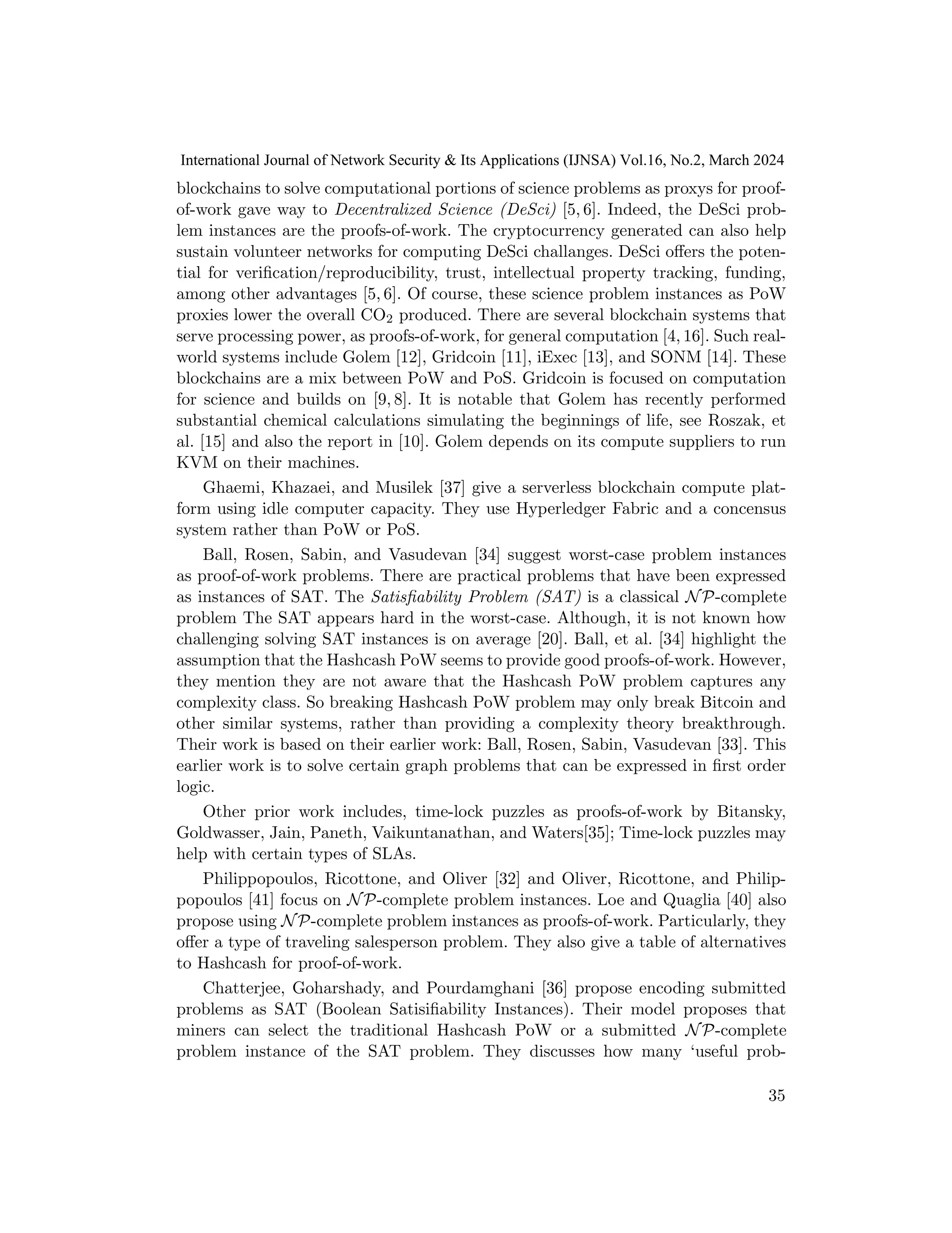 blockchains to solve computational portions of science problems as proxys for proof-
of-work gave way to Decentralized Science (DeSci) [5, 6]. Indeed, the DeSci prob-
lem instances are the proofs-of-work. The cryptocurrency generated can also help
sustain volunteer networks for computing DeSci challanges. DeSci offers the poten-
tial for verification/reproducibility, trust, intellectual property tracking, funding,
among other advantages [5, 6]. Of course, these science problem instances as PoW
proxies lower the overall CO2 produced. There are several blockchain systems that
serve processing power, as proofs-of-work, for general computation [4, 16]. Such real-
world systems include Golem [12], Gridcoin [11], iExec [13], and SONM [14]. These
blockchains are a mix between PoW and PoS. Gridcoin is focused on computation
for science and builds on [9, 8]. It is notable that Golem has recently performed
substantial chemical calculations simulating the beginnings of life, see Roszak, et
al. [15] and also the report in [10]. Golem depends on its compute suppliers to run
KVM on their machines.
Ghaemi, Khazaei, and Musilek [37] give a serverless blockchain compute plat-
form using idle computer capacity. They use Hyperledger Fabric and a concensus
system rather than PoW or PoS.
Ball, Rosen, Sabin, and Vasudevan [34] suggest worst-case problem instances
as proof-of-work problems. There are practical problems that have been expressed
as instances of SAT. The Satisfiability Problem (SAT) is a classical NP-complete
problem The SAT appears hard in the worst-case. Although, it is not known how
challenging solving SAT instances is on average [20]. Ball, et al. [34] highlight the
assumption that the Hashcash PoW seems to provide good proofs-of-work. However,
they mention they are not aware that the Hashcash PoW problem captures any
complexity class. So breaking Hashcash PoW problem may only break Bitcoin and
other similar systems, rather than providing a complexity theory breakthrough.
Their work is based on their earlier work: Ball, Rosen, Sabin, Vasudevan [33]. This
earlier work is to solve certain graph problems that can be expressed in first order
logic.
Other prior work includes, time-lock puzzles as proofs-of-work by Bitansky,
Goldwasser, Jain, Paneth, Vaikuntanathan, and Waters[35]; Time-lock puzzles may
help with certain types of SLAs.
Philippopoulos, Ricottone, and Oliver [32] and Oliver, Ricottone, and Philip-
popoulos [41] focus on NP-complete problem instances. Loe and Quaglia [40] also
propose using NP-complete problem instances as proofs-of-work. Particularly, they
offer a type of traveling salesperson problem. They also give a table of alternatives
to Hashcash for proof-of-work.
Chatterjee, Goharshady, and Pourdamghani [36] propose encoding submitted
problems as SAT (Boolean Satisifiability Instances). Their model proposes that
miners can select the traditional Hashcash PoW or a submitted NP-complete
problem instance of the SAT problem. They discusses how many ‘useful prob-
35
International Journal of Network Security & Its Applications (IJNSA) Vol.16, No.2, March 2024
 