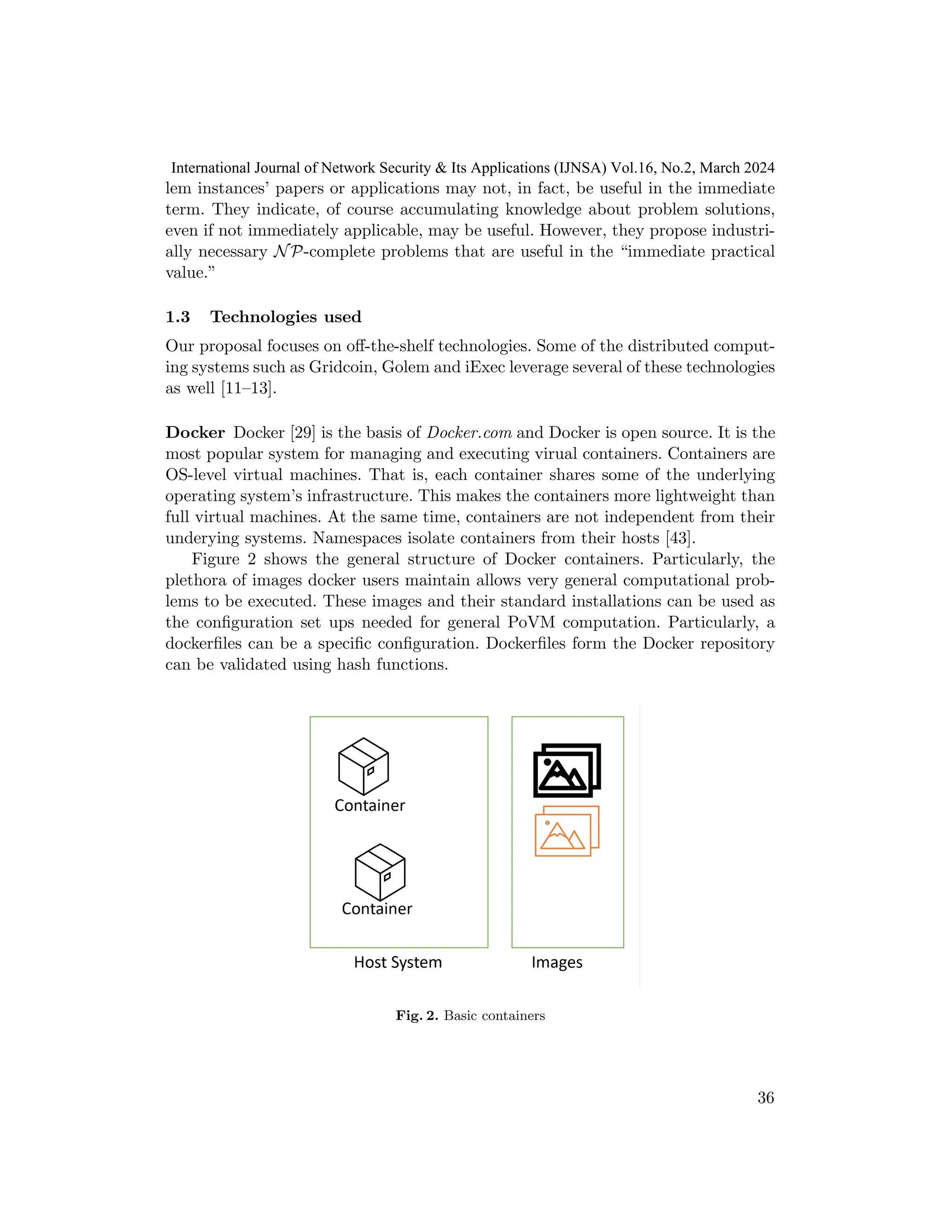 lem instances’ papers or applications may not, in fact, be useful in the immediate
term. They indicate, of course accumulating knowledge about problem solutions,
even if not immediately applicable, may be useful. However, they propose industri-
ally necessary NP-complete problems that are useful in the “immediate practical
value.”
1.3 Technologies used
Our proposal focuses on off-the-shelf technologies. Some of the distributed comput-
ing systems such as Gridcoin, Golem and iExec leverage several of these technologies
as well [11–13].
Docker Docker [29] is the basis of Docker.com and Docker is open source. It is the
most popular system for managing and executing virual containers. Containers are
OS-level virtual machines. That is, each container shares some of the underlying
operating system’s infrastructure. This makes the containers more lightweight than
full virtual machines. At the same time, containers are not independent from their
underying systems. Namespaces isolate containers from their hosts [43].
Figure 2 shows the general structure of Docker containers. Particularly, the
plethora of images docker users maintain allows very general computational prob-
lems to be executed. These images and their standard installations can be used as
the configuration set ups needed for general PoVM computation. Particularly, a
dockerfiles can be a specific configuration. Dockerfiles form the Docker repository
can be validated using hash functions.
Fig. 2. Basic containers
36
International Journal of Network Security & Its Applications (IJNSA) Vol.16, No.2, March 2024
 