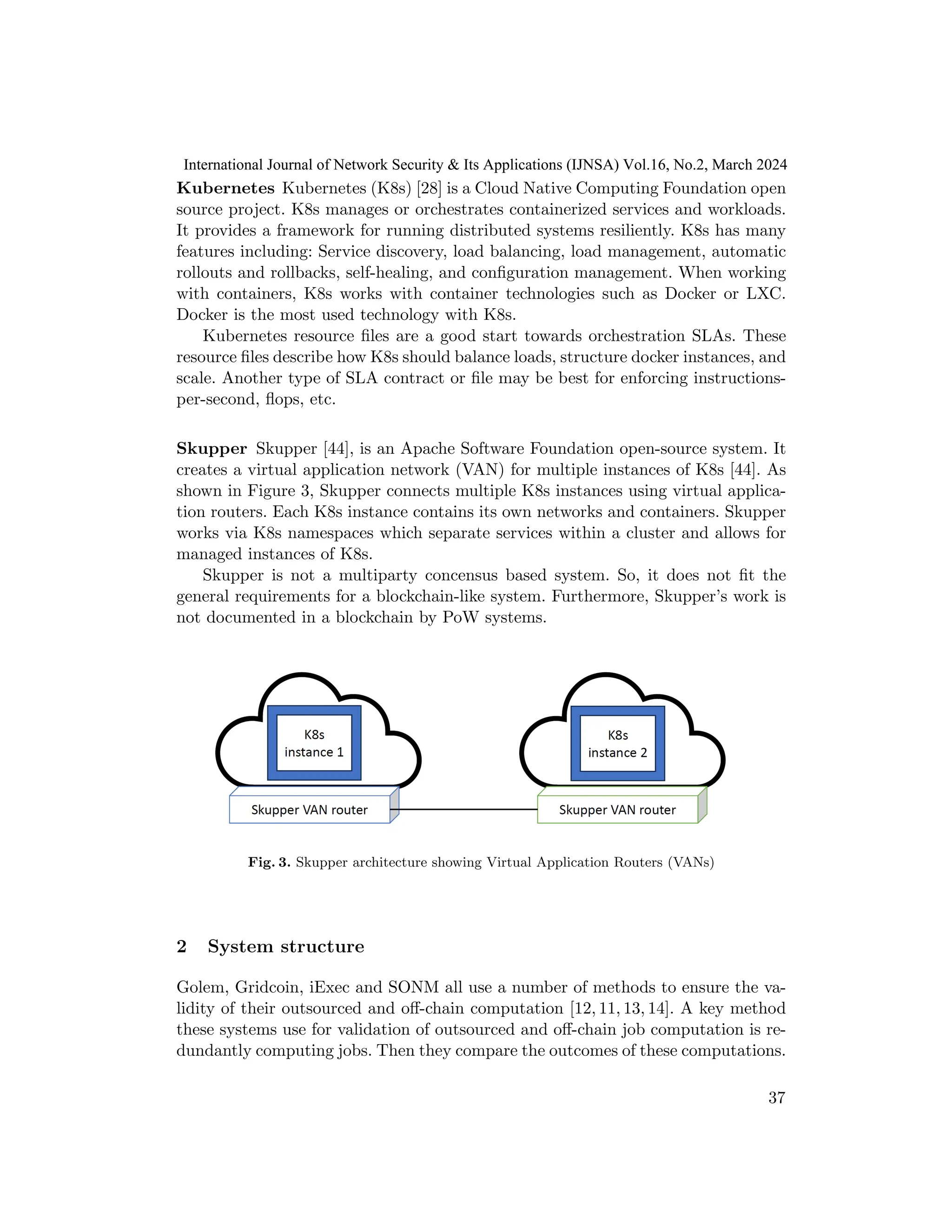 Kubernetes Kubernetes (K8s) [28] is a Cloud Native Computing Foundation open
source project. K8s manages or orchestrates containerized services and workloads.
It provides a framework for running distributed systems resiliently. K8s has many
features including: Service discovery, load balancing, load management, automatic
rollouts and rollbacks, self-healing, and configuration management. When working
with containers, K8s works with container technologies such as Docker or LXC.
Docker is the most used technology with K8s.
Kubernetes resource files are a good start towards orchestration SLAs. These
resource files describe how K8s should balance loads, structure docker instances, and
scale. Another type of SLA contract or file may be best for enforcing instructions-
per-second, flops, etc.
Skupper Skupper [44], is an Apache Software Foundation open-source system. It
creates a virtual application network (VAN) for multiple instances of K8s [44]. As
shown in Figure 3, Skupper connects multiple K8s instances using virtual applica-
tion routers. Each K8s instance contains its own networks and containers. Skupper
works via K8s namespaces which separate services within a cluster and allows for
managed instances of K8s.
Skupper is not a multiparty concensus based system. So, it does not fit the
general requirements for a blockchain-like system. Furthermore, Skupper’s work is
not documented in a blockchain by PoW systems.
Fig. 3. Skupper architecture showing Virtual Application Routers (VANs)
2 System structure
Golem, Gridcoin, iExec and SONM all use a number of methods to ensure the va-
lidity of their outsourced and off-chain computation [12, 11, 13, 14]. A key method
these systems use for validation of outsourced and off-chain job computation is re-
dundantly computing jobs. Then they compare the outcomes of these computations.
37
International Journal of Network Security & Its Applications (IJNSA) Vol.16, No.2, March 2024
 