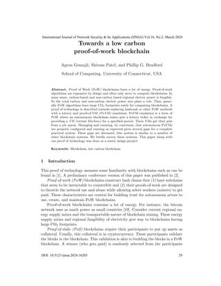 Towards a low carbon
proof-of-work blockchain
Agron Gemajli, Shivam Patel, and Phillip G. Bradford
School of Computing, University of Connecticut, USA
Abstract. Proof of Work (PoW) blockchains burn a lot of energy. Proof-of-work
algorithms are expensive by design and often only serve to compute blockchains. In
some sense, carbon-based and non-carbon based regional electric power is fungible.
So the total carbon and non-carbon electric power mix plays a role. Thus, gener-
ally PoW algorithms have large CO2 footprints solely for computing blockchains. A
proof of technology is described towards replacing hashcash or other PoW methods
with a lottery and proof-of-VM (PoVM) emulation. PoVM emulation is a form of
PoW where an autonomous blockchain miner gets a lottery ticket in exchange for
providing a VM (virtual Machine) for a specified period. These VMs get their jobs
from a job queue. Managing and ensuring, by concensus, that autonomous PoVMs
are properly configured and running as expected gives several gaps for a complete
practical system. These gaps are discussed. Our system is similar to a number of
other blockchain systems. We briefly survey these systems. This paper along with
our proof of technology was done as a senior design project.
Keywords: Blockchain, low carbon blockchain
1 Introduction
This proof of technology assumes some familiarity with blockchains such as can be
found in [1]. A preliminary conference version of this paper was published in [2].
Proof-of-work (PoW) blockchains construct hash chains that (1) have subchains
that seem to be intractable to counterfeit and (2) their proofs-of-work are designed
to throttle the network use and abuse while allowing select workers (miners) to get
paid. These characteristics are central for building trust for autonomous actors to
use, create, and maintain PoW blockchains.
Proof-of-work blockchains consume a lot of energy. For instance, the bitcoin
network uses as much power as small countries [19]. Consider current regional en-
ergy supply mixes and the transportable nature of blockchain mining. These energy
supply mixes and regional fungibility of electricity give way to blockchains having
large CO2 footprints.
Proof-of-stake (PoS) blockchains require their participants to put up assets as
collateral. Usually, this collateral is in cryptocurrency. These participants validate
the blocks in the blockchain. This validation is akin to building the blocks in a PoW
blockchain. A winner (who gets paid) is randomly selected from the participants
International Journal of Network Security & Its Applications (IJNSA) Vol.16, No.2, March 2024
DOI: 10.5121/ijnsa.2024.16203 29
 
