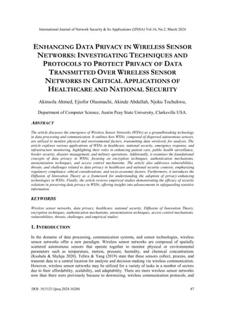 International Journal of Network Security & Its Applications (IJNSA) Vol.16, No.2, March 2024
DOI: 10.5121/ijnsa.2024.16204 47
ENHANCING DATA PRIVACY IN WIRELESS SENSOR
NETWORKS: INVESTIGATING TECHNIQUES AND
PROTOCOLS TO PROTECT PRIVACY OF DATA
TRANSMITTED OVER WIRELESS SENSOR
NETWORKS IN CRITICAL APPLICATIONS OF
HEALTHCARE AND NATIONAL SECURITY
Akinsola Ahmed, Ejiofor Oluomachi, Akinde Abdullah, Njoku Tochukwu,
Department of Computer Science, Austin Peay State University, Clarksville USA.
ABSTRACT
The article discusses the emergence of Wireless Sensor Networks (WSNs) as a groundbreaking technology
in data processing and communication. It outlines how WSNs, composed of dispersed autonomous sensors,
are utilized to monitor physical and environmental factors, transmitting data wirelessly for analysis. The
article explores various applications of WSNs in healthcare, national security, emergency response, and
infrastructure monitoring, highlighting their roles in enhancing patient care, public health surveillance,
border security, disaster management, and military operations. Additionally, it examines the foundational
concepts of data privacy in WSNs, focusing on encryption techniques, authentication mechanisms,
anonymization techniques, and access control mechanisms. The article also addresses vulnerabilities,
threats, and challenges related to data privacy in healthcare and national security contexts, emphasizing
regulatory compliance, ethical considerations, and socio-economic factors. Furthermore, it introduces the
Diffusion of Innovation Theory as a framework for understanding the adoption of privacy-enhancing
technologies in WSNs. Finally, the article reviews empirical studies demonstrating the efficacy of security
solutions in preserving data privacy in WSNs, offering insights into advancements in safeguarding sensitive
information.
KEYWORDS
Wireless sensor networks, data privacy, healthcare, national security, Diffusion of Innovation Theory,
encryption techniques, authentication mechanisms, anonymization techniques, access control mechanisms,
vulnerabilities, threats, challenges, and empirical studies.
1. INTRODUCTION
In the domains of data processing, communication systems, and sensor technologies, wireless
sensor networks offer a new paradigm. Wireless sensor networks are composed of spatially
scattered autonomous sensors that operate together to monitor physical or environmental
parameters such as temperature, motion, pressure, humidity, and chemical concentrations
(Kushala & Shylaja 2020). Tefera & Yang (2019) state that these sensors collect, process, and
transmit data to a central location for analysis and decision-making via wireless communication.
However, wireless sensor networks may be utilized for a variety of tasks in a number of sectors
due to their affordability, scalability, and adaptability. There are more wireless sensor networks
now than there were previously because to downsizing, wireless communication protocols, and
 