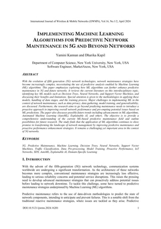 International Journal of Wireless & Mobile Networks (IJWMN), Vol.16, No.1/2, April 2024
DOI:10.5121/ijwmn.2024.16201 1
IMPLEMENTING MACHINE LEARNING
ALGORITHMS FOR PREDICTIVE NETWORK
MAINTENANCE IN 5G AND BEYOND NETWORKS
Yamini Kannan and Dharika Kapil
Department of Computer Science, New York University, New York, USA
Software Engineer, MarketAxess, New York, USA
ABSTRACT
With the evolution of fifth generation (5G) network technologies, network maintenance strategies have
become increasingly complex, necessitating the use of predictive analysis enabled by Machine Learning
(ML) algorithms. This paper emphasizes exploring how ML algorithms can further enhance predictive
maintenance in 5G and future networks. It reviews the current literature on this interdisciplinary topic,
identifying key ML models such as Decision Trees, Neural Networks, and Support Vector Machines, and
discussing their benefits and limitations. Special attention is given to the methodologies in applying these
models, handling of data stages, and the training process. Major challenges in implementing ML in the
context of network maintenance, such as data privacy, data gathering, model training, and generalizability,
are discussed. Furthermore, the research aims to go beyond predicting maintenance needs to introduce a
proactive approach in improving overall network performance and pre-empting potential issues based on
ML predictions. The paper also discusses possible future trends including advancements in ML algorithms,
Automated Machine Learning (AutoML), Explainable AI, and others. The objective is to provide a
comprehensive understanding of the current ML-based predictive maintenance field and outline
possibilities for future research. The study finds that the application of ML algorithms continues to show
promise in transforming the landscape of network management by improving predictive maintenance and
proactive performance enhancement strategies. It remains a challenging yet important area in the context
of 5G networks.
KEYWORDS
5G, Predictive Maintenance, Machine Learning, Decision Trees, Neural Networks, Support Vector
Machines, Traffic Classification, Data Pre-processing, Model Training, Proactive Performance, IoT
Networks, SDN, AutoML, Explainable AI, Domain-Specific Learning
1. INTRODUCTION
With the advent of the fifth-generation (5G) network technology, communication systems
worldwide are undergoing a significant transformation. As the architecture of these networks
becomes more complex, conventional maintenance strategies are increasingly less effective,
leading to serious reliability concerns and potential service disruptions. This raises the pressing
need to develop advanced maintenance strategies that can proactively address potential issues
before leading to network downtime. To tackle this challenge, some have turned to predictive
maintenance strategies underpinned by Machine Learning (ML) algorithms.
Predictive maintenance refers to the use of data-driven methodologies to predict the state of
network components, intending to anticipate and prevent failures. This is a notable shift from the
traditional reactive maintenance strategies, where issues are tackled as they arise. Predictive
 