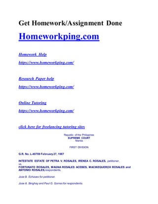 Get Homework/Assignment Done
Homeworkping.com
Homework Help
https://www.homeworkping.com/
Research Paper help
https://www.homeworkping.com/
Online Tutoring
https://www.homeworkping.com/
click here for freelancing tutoring sites
Republic of the Philippines
SUPREME COURT
Manila
FIRST DIVISION
G.R. No. L-40789 February 27, 1987
INTESTATE ESTATE OF PETRA V. ROSALES, IRENEA C. ROSALES, petitioner,
vs.
FORTUNATO ROSALES, MAGNA ROSALES ACEBES, MACIKEQUEROX ROSALES and
ANTONIO ROSALES,respondents.
Jose B. Echaves for petitioner.
Jose A. Binghay and Paul G. Gorres for respondents.
 