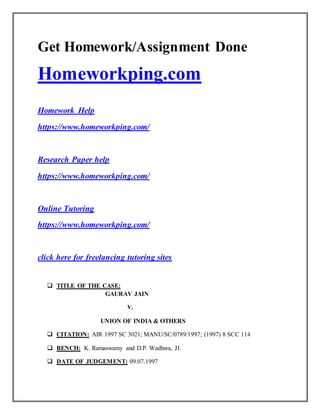 Get Homework/Assignment Done
Homeworkping.com
Homework Help
https://www.homeworkping.com/
Research Paper help
https://www.homeworkping.com/
Online Tutoring
https://www.homeworkping.com/
click here for freelancing tutoring sites
 TITLE OF THE CASE:
GAURAV JAIN
V.
UNION OF INDIA & OTHERS
 CITATION: AIR 1997 SC 3021; MANU/SC/0789/1997; (1997) 8 SCC 114
 BENCH: K. Ramaswamy and D.P. Wadhwa, JJ.
 DATE OF JUDGEMENT: 09.07.1997
 