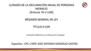 LLENADO DE LA DECLARACIÓN ANUAL DE PERSONAS
MORALES
(Artículo 76-V LISR)
RÉGIMEN GENERAL DE LEY
TÍTULO II LISR
LLENADO FORMATO 18 y CÉDULAS DE TRABAJO
Expositor.- CPC y MDF JOSÉ ANTONIO GONZÁLEZ CASTRO
 