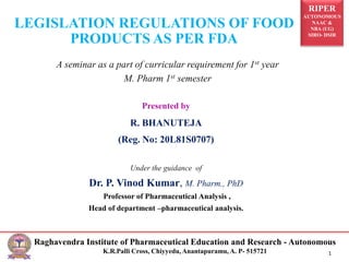 RIPER
AUTONOMOUS
NAAC &
NBA (UG)
SIRO- DSIR
Raghavendra Institute of Pharmaceutical Education and Research - Autonomous
K.R.Palli Cross, Chiyyedu, Anantapuramu, A. P- 515721 1
Presented by
R. BHANUTEJA
(Reg. No: 20L81S0707)
Under the guidance of
Dr. P. Vinod Kumar, M. Pharm., PhD
Professor of Pharmaceutical Analysis ,
Head of department –pharmaceutical analysis.
LEGISLATION REGULATIONS OF FOOD
PRODUCTS AS PER FDA
A seminar as a part of curricular requirement for 1st year
M. Pharm 1st semester
 