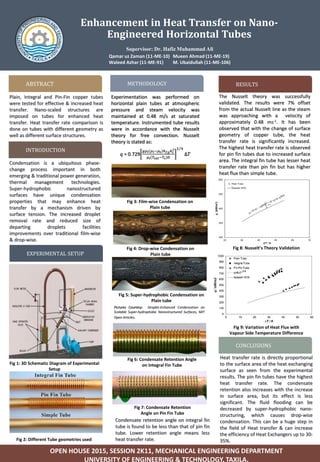 Enhancement in Heat Transfer on Nano-
Engineered Horizontal Tubes
Qamar uz Zaman (11-ME-10) Mueen Ahmad (11-ME-19)
Waleed Azhar (11-ME-91) M. Ubaidullah (11-ME-106)
ABSTRACT
Plain, Integral and Pin-Fin copper tubes
were tested for effective & increased heat
transfer. Nano-scaled structures are
imposed on tubes for enhanced heat
transfer. Heat transfer rate comparison is
done on tubes with different geometry as
well as different surface structures.
INTRODUCTION
Condensation is a ubiquitous phase-
change process important in both
emerging & traditional power generation,
thermal management technologies.
Super-hydrophobic nanostructured
surfaces have unique condensation
properties that may enhance heat
transfer by a mechanism driven by
surface tension. The increased droplet
removal rate and reduced size of
departing droplets facilities
improvements over traditional film-wise
& drop-wise.
EXPERIMENTAL SETUP
METHODOLOGY
Experimentation was performed on
horizontal plain tubes at atmospheric
pressure and steam velocity was
maintained at 0.48 m/s at saturated
temperature. Instrumented tube results
were in accordance with the Nusselt
theory for free convection. Nusselt
theory is stated as:
𝑞 = 0.729
𝑔𝜌𝑙(𝜌𝑙−𝜌 𝑣)ℎ 𝑓𝑔 𝑘 𝑙
3
µ 𝑙(𝑇𝑠𝑎𝑡−𝑇𝑠)𝐷
1 4
Δ𝑇
OPEN HOUSE 2015, SESSION 2K11, MECHANICAL ENGINEERING DEPARTMENT
UNIVERSITY OF ENGINEERING & TECHNOLOGY, TAXILA.
RESULTS
CONCLUSIONS
Heat transfer rate is directly proportional
to the surface area of the heat exchanging
surface as seen from the experimental
results. The pin fin tubes have the highest
heat transfer rate. The condensate
retention also increases with the increase
in surface area, but its effect is less
significant. The fluid flooding can be
decreased by super-hydrophobic nano-
structuring, which causes drop-wise
condensation. This can be a huge step in
the field of Heat transfer & can increase
the efficiency of Heat Exchangers up to 30-
35%.
Supervisor: Dr. Hafiz Muhammad Ali
Fig 1: 3D Schematic Diagram of Experimental
Setup
The Nusselt theory was successfully
validated. The results were 7% offset
from the actual Nusselt line as the steam
was approaching with a velocity of
approximately 0.48 ms-1. It has been
observed that with the change of surface
geometry of copper tube, the heat
transfer rate is significantly increased.
The highest heat transfer rate is observed
for pin fin tubes due to increased surface
area. The integral fin tube has lesser heat
transfer rate than pin fin but has higher
heat flux than simple tube.
Fig 8: Nusselt’s Theory Validation
Fig 9: Variation of Heat Flux with
Vapour Side Temperature Difference
Fig 3: Film-wise Condensation on
Plain tube
Fig 2: Different Tube geometries used
Fig 4: Drop-wise Condensation on
Plain tube
Fig 6: Condensate Retention Angle
on Integral Fin Tube
Fig 7: Condensate Retention
Angle on Pin Fin Tube
Fig 5: Super-hydrophobic Condensation on
Plain tube
Pictures Courtesy: Droplet-Enhanced Condensation on
Scalable Super-hydrophobic Nanostructured Surfaces, MIT
Open Articles.
Condensate retention angle on integral fin
tube is found to be less than that of pin fin
tube. Lower retention angle means less
heat transfer rate.
 