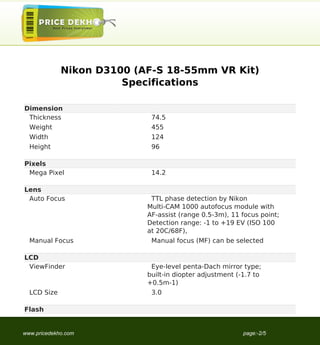 Nikon D3100 (AF-S 18-55mm VR Kit)
                       Specifications

Dimension
 Thickness                  74.5
  Weight                    455
  Width                     124
  Height                    96

Pixels
 Mega Pixel                 14.2

Lens
 Auto Focus                 TTL phase detection by Nikon
                           Multi-CAM 1000 autofocus module with
                           AF-assist (range 0.5-3m), 11 focus point;
                           Detection range: -1 to +19 EV (ISO 100
                           at 20C/68F),
  Manual Focus              Manual focus (MF) can be selected

LCD
 ViewFinder                 Eye-level penta-Dach mirror type;
                           built-in diopter adjustment (-1.7 to
                           +0.5m-1)
  LCD Size                  3.0

Flash


www.pricedekho.com                                       page:-2/5
 
