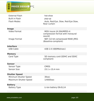 External Flash           hot-shoe
  Built in Flash           pop-up
  Flash Modes              Auto, Red-Eye, Slow, Red-Eye Slow,
                          Rear curtain

Image
 Video Format              MOV movie (H.264/MPEG-4
                          compression format with monaural
                          sound)
  Image Format             NEF (12 bit compressed RAW) JPEG
                          (Baseline-compliant)

Interface
  USB Cable                USB 2.0 (480Mbit/sec)

Memory
 Card Type                 SD memory card (SDHC and SDXC
                          compliant)

Sensor
 Sensor Type               CMOS
  Sensor Size              23.1 x 15.4 mm

Shutter Speed
 Minimum Shutter Speed     30sec
  Maximum Shutter Speed    1/4000sec

Battery
 Battery Type              Li-ion battery EN-EL14




www.pricedekho.com                                    page:-3/5
 