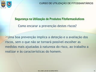 SAJ JOSÉ LUIS DE OLIVEIRA PINTO 10
CURSO DE UTILIZAÇÃO DE FITOSSANITÁRIOS
Segurança na Utilização de Produtos Fitofarmacêuticos
Como encarar a prevenção destes riscos?
Uma boa prevenção implica a deteção e a avaliação dos
riscos, sem o que não se tornará possível escolher as
medidas mais ajustadas à natureza do risco, ao trabalho a
realizar e às características do homem.
 