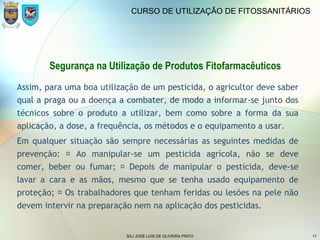 SAJ JOSÉ LUIS DE OLIVEIRA PINTO 11
CURSO DE UTILIZAÇÃO DE FITOSSANITÁRIOS
Segurança na Utilização de Produtos Fitofarmacêuticos
Assim, para uma boa utilização de um pesticida, o agricultor deve saber
qual a praga ou a doença a combater, de modo a informar-se junto dos
técnicos sobre o produto a utilizar, bem como sobre a forma da sua
aplicação, a dose, a frequência, os métodos e o equipamento a usar.
Em qualquer situação são sempre necessárias as seguintes medidas de
prevenção:  Ao manipular-se um pesticida agrícola, não se deve
comer, beber ou fumar;  Depois de manipular o pesticida, deve-se
lavar a cara e as mãos, mesmo que se tenha usado equipamento de
proteção;  Os trabalhadores que tenham feridas ou lesões na pele não
devem intervir na preparação nem na aplicação dos pesticidas.
 