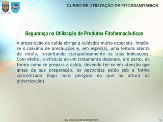 SAJ JOSÉ LUIS DE OLIVEIRA PINTO 12
CURSO DE UTILIZAÇÃO DE FITOSSANITÁRIOS
A preparação da calda obriga a cuidados muito especiais. Impõe-
se o máximo de precauções e, em especial, uma leitura atenta
do rótulo, respeitando escrupulosamente as suas indicações.
Com efeito, a eficácia de um tratamento depende, em parte, da
forma como se prepara a calda, devendo ter-se em atenção que
antes da sua preparação, os pesticidas estão sob a forma
concentrada (logo mais perigosa do que na altura da
pulverização).
Segurança na Utilização de Produtos Fitofarmacêuticos
 