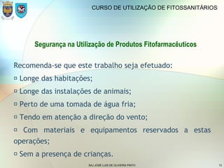 SAJ JOSÉ LUIS DE OLIVEIRA PINTO 13
CURSO DE UTILIZAÇÃO DE FITOSSANITÁRIOS
Segurança na Utilização de Produtos Fitofarmacêuticos
Recomenda-se que este trabalho seja efetuado:
 Longe das habitações;
 Longe das instalações de animais;
 Perto de uma tomada de água fria;
 Tendo em atenção a direção do vento;
 Com materiais e equipamentos reservados a estas
operações;
 Sem a presença de crianças.
 