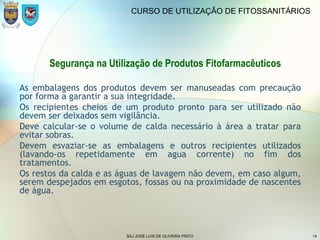 SAJ JOSÉ LUIS DE OLIVEIRA PINTO 14
CURSO DE UTILIZAÇÃO DE FITOSSANITÁRIOS
Segurança na Utilização de Produtos Fitofarmacêuticos
As embalagens dos produtos devem ser manuseadas com precaução
por forma a garantir a sua integridade.
Os recipientes cheios de um produto pronto para ser utilizado não
devem ser deixados sem vigilância.
Deve calcular-se o volume de calda necessário à área a tratar para
evitar sobras.
Devem esvaziar-se as embalagens e outros recipientes utilizados
(lavando-os repetidamente em agua corrente) no fim dos
tratamentos.
Os restos da calda e as águas de lavagem não devem, em caso algum,
serem despejados em esgotos, fossas ou na proximidade de nascentes
de água.
 