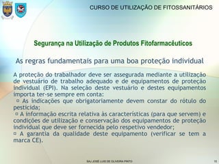 SAJ JOSÉ LUIS DE OLIVEIRA PINTO 15
CURSO DE UTILIZAÇÃO DE FITOSSANITÁRIOS
Segurança na Utilização de Produtos Fitofarmacêuticos
As regras fundamentais para uma boa proteção individual
A proteção do trabalhador deve ser assegurada mediante a utilização
de vestuário de trabalho adequado e de equipamentos de proteção
individual (EPI). Na seleção deste vestuário e destes equipamentos
importa ter-se sempre em conta:
 As indicações que obrigatoriamente devem constar do rótulo do
pesticida;
 A informação escrita relativa às características (para que servem) e
condições de utilização e conservação dos equipamentos de proteção
individual que deve ser fornecida pelo respetivo vendedor;
 A garantia da qualidade deste equipamento (verificar se tem a
marca CE).
 