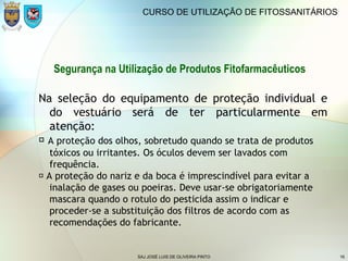 SAJ JOSÉ LUIS DE OLIVEIRA PINTO 16
CURSO DE UTILIZAÇÃO DE FITOSSANITÁRIOS
Segurança na Utilização de Produtos Fitofarmacêuticos
Na seleção do equipamento de proteção individual e
do vestuário será de ter particularmente em
atenção:
 A proteção dos olhos, sobretudo quando se trata de produtos
tóxicos ou irritantes. Os óculos devem ser lavados com
frequência.
 A proteção do nariz e da boca é imprescindível para evitar a
inalação de gases ou poeiras. Deve usar-se obrigatoriamente
mascara quando o rotulo do pesticida assim o indicar e
proceder-se a substituição dos filtros de acordo com as
recomendações do fabricante.
 