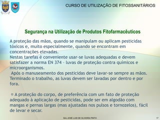 SAJ JOSÉ LUIS DE OLIVEIRA PINTO 17
CURSO DE UTILIZAÇÃO DE FITOSSANITÁRIOS
Segurança na Utilização de Produtos Fitofarmacêuticos
A proteção das mãos, quando se manipulam ou aplicam pesticidas
tóxicos e, muito especialmente, quando se encontram em
concentrações elevadas.
Nestas tarefas é conveniente usar-se luvas adequadas e devem
satisfazer a norma EN 374 – luvas de proteção contra químicos e
microorganismos.
Após o manuseamento dos pesticidas deve lavar-se sempre as mãos.
Terminado o trabalho, as luvas devem ser lavadas por dentro e por
fora.
 A proteção do corpo, de preferência com um fato de proteção
adequado à aplicação de pesticidas, pode ser em algodão com
mangas e pernas largas (mas ajustadas nos pulsos e tornozelos), fácil
de levar e secar.
 