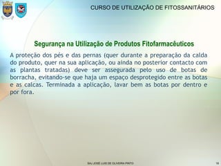 SAJ JOSÉ LUIS DE OLIVEIRA PINTO 18
CURSO DE UTILIZAÇÃO DE FITOSSANITÁRIOS
Segurança na Utilização de Produtos Fitofarmacêuticos
A proteção dos pés e das pernas (quer durante a preparação da calda
do produto, quer na sua aplicação, ou ainda no posterior contacto com
as plantas tratadas) deve ser assegurada pelo uso de botas de
borracha, evitando-se que haja um espaço desprotegido entre as botas
e as calcas. Terminada a aplicação, lavar bem as botas por dentro e
por fora.
 