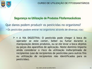 SAJ JOSÉ LUIS DE OLIVEIRA PINTO 19
CURSO DE UTILIZAÇÃO DE FITOSSANITÁRIOS
Segurança na Utilização de Produtos Fitofarmacêuticos
Que danos podem produzir os pesticidas no organismo?
Os pesticidas podem entrar no organismo através de diversas vias:
  A VIA DIGESTIVA: O pesticida pode chegar à boca do
operador se este comer, beber ou fumar durante a
manipulação destes produtos, ou se ele levar a boca objetos
ou peças dos aparelhos de aplicação. Neste domínio importa
ainda considerar o risco da utilização indisciplinada de
recipientes (uso de recipientes de pesticidas para outros fins
ou utilização de recipientes não identificados para os
pesticidas).
 
