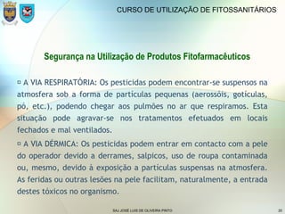 SAJ JOSÉ LUIS DE OLIVEIRA PINTO 20
CURSO DE UTILIZAÇÃO DE FITOSSANITÁRIOS
Segurança na Utilização de Produtos Fitofarmacêuticos
 A VIA RESPIRATÓRIA: Os pesticidas podem encontrar-se suspensos na
atmosfera sob a forma de partículas pequenas (aerossóis, gotículas,
pó, etc.), podendo chegar aos pulmões no ar que respiramos. Esta
situação pode agravar-se nos tratamentos efetuados em locais
fechados e mal ventilados.
 A VIA DÉRMICA: Os pesticidas podem entrar em contacto com a pele
do operador devido a derrames, salpicos, uso de roupa contaminada
ou, mesmo, devido à exposição a partículas suspensas na atmosfera.
As feridas ou outras lesões na pele facilitam, naturalmente, a entrada
destes tóxicos no organismo.
 