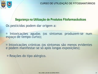 SAJ JOSÉ LUIS DE OLIVEIRA PINTO 21
CURSO DE UTILIZAÇÃO DE FITOSSANITÁRIOS
Segurança na Utilização de Produtos Fitofarmacêuticos
Os pesticidas podem dar origem a:
 Intoxicações agudas (os sintomas produzem-se num
espaço de tempo curto);
 Intoxicações crónicas (os sintomas são menos evidentes
e podem manifestar-se só após longas exposições);
 Reações do tipo alérgico.
 