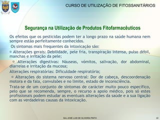 SAJ JOSÉ LUIS DE OLIVEIRA PINTO 22
CURSO DE UTILIZAÇÃO DE FITOSSANITÁRIOS
Segurança na Utilização de Produtos Fitofarmacêuticos
Os efeitos que os pesticidas podem ter a longo prazo na saúde humana nem
sempre estão perfeitamente conhecidos.
Os sintomas mais frequentes da intoxicação são:
 Alterações gerais: Debilidade, pele fria, transpiração intensa, pulso débil,
manchas e irritação da pele;
 Alterações digestivas: Náuseas, vómitos, salivação, dor abdominal,
diarreias e irritação da mucosa;
Alterações respiratórias: Dificuldade respiratória;
 Alterações do sistema nervoso central: Dor de cabeça, descoordenação
motora e da fala, convulsões e no limite, estado de inconsciência.
Trata-se de um conjunto de sintomas de carácter muito pouco específico,
pelo que se recomenda, sempre, o recurso a apoio médico, pois só estes
profissionais podem estudar as eventuais alterações da saúde e a sua ligação
com as verdadeiras causas da intoxicação.
 