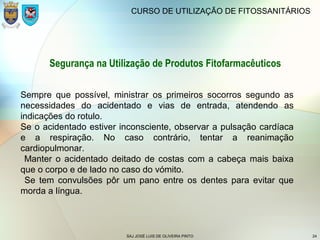 SAJ JOSÉ LUIS DE OLIVEIRA PINTO 24
CURSO DE UTILIZAÇÃO DE FITOSSANITÁRIOS
Segurança na Utilização de Produtos Fitofarmacêuticos
Sempre que possível, ministrar os primeiros socorros segundo as
necessidades do acidentado e vias de entrada, atendendo as
indicações do rotulo.
Se o acidentado estiver inconsciente, observar a pulsação cardíaca
e a respiração. No caso contrário, tentar a reanimação
cardiopulmonar.
Manter o acidentado deitado de costas com a cabeça mais baixa
que o corpo e de lado no caso do vómito.
Se tem convulsões pôr um pano entre os dentes para evitar que
morda a língua.
 